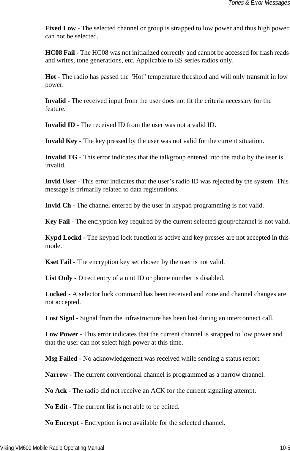 Viking VM600 Mobile Radio Operating Manual 10-5Tones &amp; Error MessagesFixed Low - The selected channel or group is strapped to low power and thus high power can not be selected.HC08 Fail - The HC08 was not initialized correctly and cannot be accessed for flash reads and writes, tone generations, etc. Applicable to ES series radios only.Hot - The radio has passed the &quot;Hot&quot; temperature threshold and will only transmit in low power.Invalid - The received input from the user does not fit the criteria necessary for the feature.Invalid ID - The received ID from the user was not a valid ID.Invald Key - The key pressed by the user was not valid for the current situation.Invalid TG - This error indicates that the talkgroup entered into the radio by the user is invalid.Invld User - This error indicates that the user’s radio ID was rejected by the system. This message is primarily related to data registrations.Invld Ch - The channel entered by the user in keypad programming is not valid.Key Fail - The encryption key required by the current selected group/channel is not valid.Kypd Lockd - The keypad lock function is active and key presses are not accepted in this mode.Kset Fail - The encryption key set chosen by the user is not valid.List Only - Direct entry of a unit ID or phone number is disabled.Locked - A selector lock command has been received and zone and channel changes are not accepted.Lost Signl - Signal from the infrastructure has been lost during an interconnect call.Low Power - This error indicates that the current channel is strapped to low power and that the user can not select high power at this time.Msg Failed - No acknowledgement was received while sending a status report.Narrow - The current conventional channel is programmed as a narrow channel.No Ack - The radio did not receive an ACK for the current signaling attempt.No Edit - The current list is not able to be edited.No Encrypt - Encryption is not available for the selected channel.Draft 4/29/2014