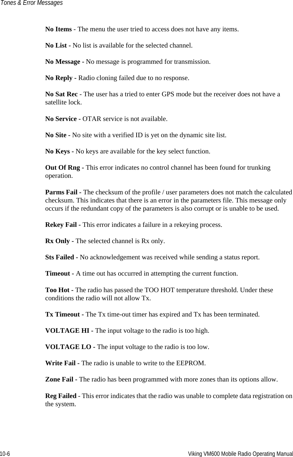 10-6 Viking VM600 Mobile Radio Operating ManualTones &amp; Error MessagesNo Items - The menu the user tried to access does not have any items.No List - No list is available for the selected channel.No Message - No message is programmed for transmission.No Reply - Radio cloning failed due to no response.No Sat Rec - The user has a tried to enter GPS mode but the receiver does not have a satellite lock.No Service - OTAR service is not available.No Site - No site with a verified ID is yet on the dynamic site list.No Keys - No keys are available for the key select function.Out Of Rng - This error indicates no control channel has been found for trunking operation.Parms Fail - The checksum of the profile / user parameters does not match the calculated checksum. This indicates that there is an error in the parameters file. This message only occurs if the redundant copy of the parameters is also corrupt or is unable to be used.Rekey Fail - This error indicates a failure in a rekeying process.Rx Only - The selected channel is Rx only.Sts Failed - No acknowledgement was received while sending a status report.Timeout - A time out has occurred in attempting the current function.Too Hot - The radio has passed the TOO HOT temperature threshold. Under these conditions the radio will not allow Tx.Tx Timeout - The Tx time-out timer has expired and Tx has been terminated.VOLTAGE HI - The input voltage to the radio is too high.VOLTAGE LO - The input voltage to the radio is too low. Write Fail - The radio is unable to write to the EEPROM. Zone Fail - The radio has been programmed with more zones than its options allow.Reg Failed - This error indicates that the radio was unable to complete data registration on the system.Draft 4/29/2014