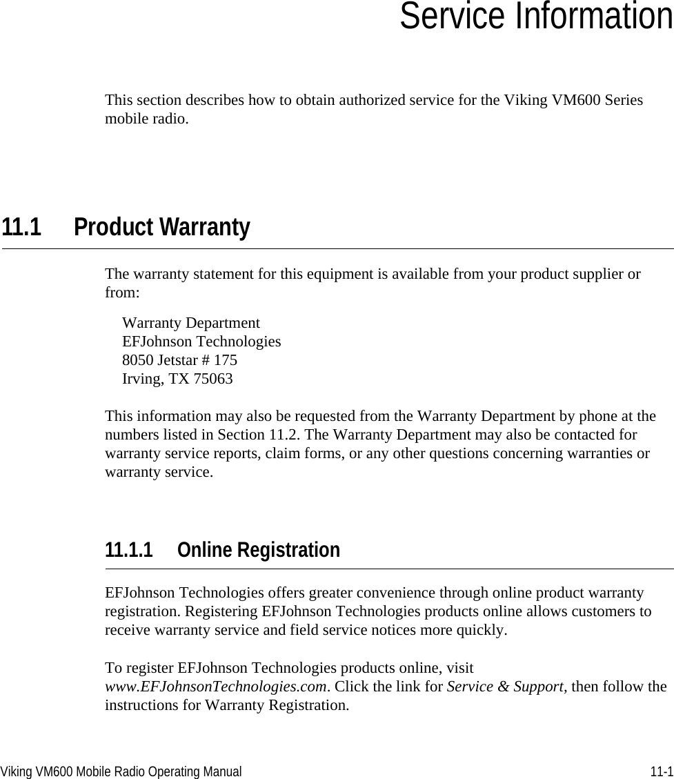 Viking VM600 Mobile Radio Operating Manual 11-1SECTIONSection11Service InformationThis section describes how to obtain authorized service for the Viking VM600 Series mobile radio.11.1 Product WarrantyThe warranty statement for this equipment is available from your product supplier or from:Warranty DepartmentEFJohnson Technologies8050 Jetstar # 175Irving, TX 75063This information may also be requested from the Warranty Department by phone at the numbers listed in Section 11.2. The Warranty Department may also be contacted for warranty service reports, claim forms, or any other questions concerning warranties or warranty service.11.1.1 Online RegistrationEFJohnson Technologies offers greater convenience through online product warranty registration. Registering EFJohnson Technologies products online allows customers to receive warranty service and field service notices more quickly.To register EFJohnson Technologies products online, visit www.EFJohnsonTechnologies.com. Click the link for Service &amp; Support, then follow the instructions for Warranty Registration.Draft 4/29/2014