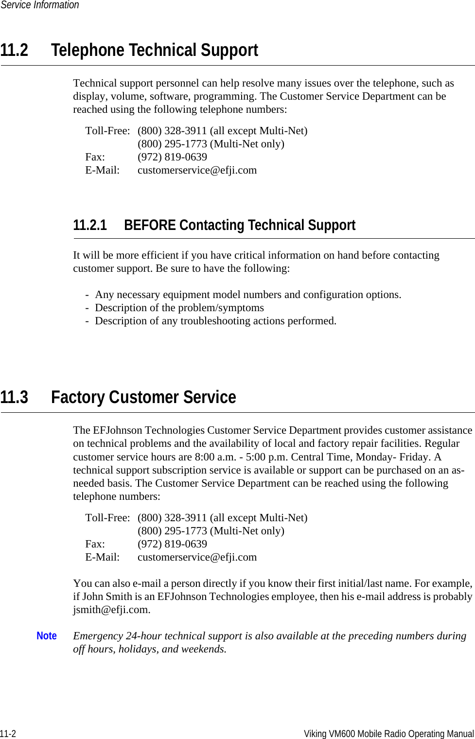 11-2 Viking VM600 Mobile Radio Operating ManualService Information11.2 Telephone Technical SupportTechnical support personnel can help resolve many issues over the telephone, such as display, volume, software, programming. The Customer Service Department can be reached using the following telephone numbers:Toll-Free: (800) 328-3911 (all except Multi-Net)(800) 295-1773 (Multi-Net only)Fax: (972) 819-0639E-Mail: customerservice@efji.com11.2.1 BEFORE Contacting Technical SupportIt will be more efficient if you have critical information on hand before contacting customer support. Be sure to have the following:- Any necessary equipment model numbers and configuration options.- Description of the problem/symptoms- Description of any troubleshooting actions performed.11.3 Factory Customer ServiceThe EFJohnson Technologies Customer Service Department provides customer assistance on technical problems and the availability of local and factory repair facilities. Regular customer service hours are 8:00 a.m. - 5:00 p.m. Central Time, Monday- Friday. A technical support subscription service is available or support can be purchased on an as-needed basis. The Customer Service Department can be reached using the following telephone numbers:Toll-Free: (800) 328-3911 (all except Multi-Net)(800) 295-1773 (Multi-Net only)Fax: (972) 819-0639E-Mail: customerservice@efji.comYou can also e-mail a person directly if you know their first initial/last name. For example, if John Smith is an EFJohnson Technologies employee, then his e-mail address is probably jsmith@efji.com.Note Emergency 24-hour technical support is also available at the preceding numbers during off hours, holidays, and weekends.Draft 4/29/2014