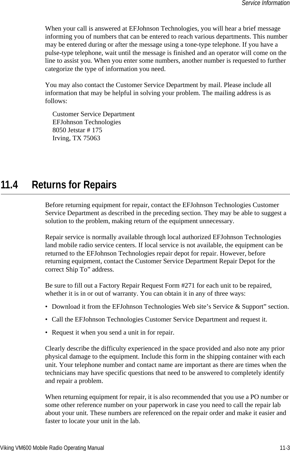 Viking VM600 Mobile Radio Operating Manual 11-3Service InformationWhen your call is answered at EFJohnson Technologies, you will hear a brief message informing you of numbers that can be entered to reach various departments. This number may be entered during or after the message using a tone-type telephone. If you have a pulse-type telephone, wait until the message is finished and an operator will come on the line to assist you. When you enter some numbers, another number is requested to further categorize the type of information you need.You may also contact the Customer Service Department by mail. Please include all information that may be helpful in solving your problem. The mailing address is as follows:Customer Service DepartmentEFJohnson Technologies8050 Jetstar # 175Irving, TX 7506311.4 Returns for RepairsBefore returning equipment for repair, contact the EFJohnson Technologies Customer Service Department as described in the preceding section. They may be able to suggest a solution to the problem, making return of the equipment unnecessary.Repair service is normally available through local authorized EFJohnson Technologies land mobile radio service centers. If local service is not available, the equipment can be returned to the EFJohnson Technologies repair depot for repair. However, before returning equipment, contact the Customer Service Department Repair Depot for the correct Ship To” address.Be sure to fill out a Factory Repair Request Form #271 for each unit to be repaired, whether it is in or out of warranty. You can obtain it in any of three ways:• Download it from the EFJohnson Technologies Web site’s Service &amp; Support” section.• Call the EFJohnson Technologies Customer Service Department and request it.• Request it when you send a unit in for repair.Clearly describe the difficulty experienced in the space provided and also note any prior physical damage to the equipment. Include this form in the shipping container with each unit. Your telephone number and contact name are important as there are times when the technicians may have specific questions that need to be answered to completely identify and repair a problem.When returning equipment for repair, it is also recommended that you use a PO number or some other reference number on your paperwork in case you need to call the repair lab about your unit. These numbers are referenced on the repair order and make it easier and faster to locate your unit in the lab.Draft 4/29/2014