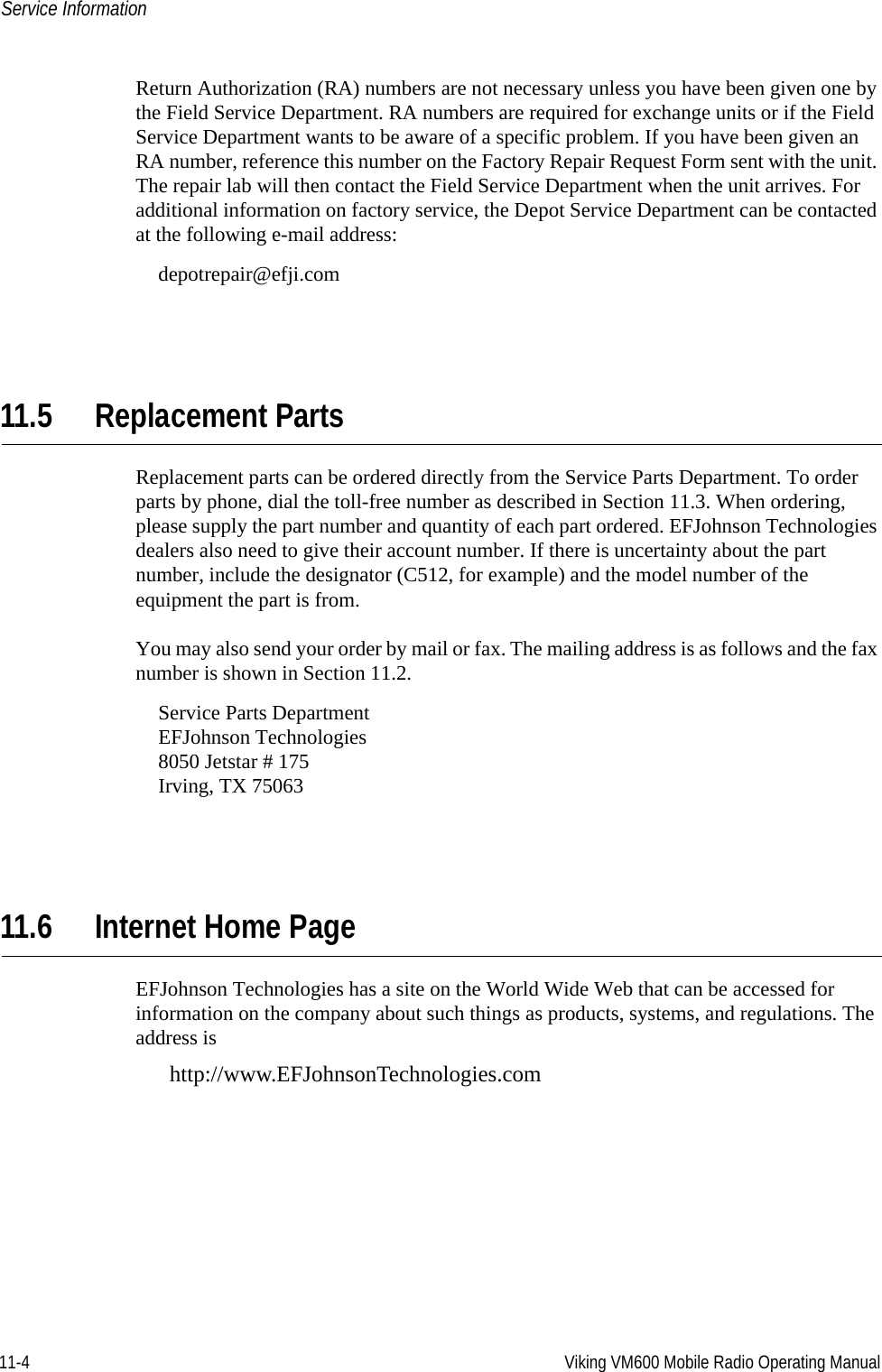 11-4 Viking VM600 Mobile Radio Operating ManualService InformationReturn Authorization (RA) numbers are not necessary unless you have been given one by the Field Service Department. RA numbers are required for exchange units or if the Field Service Department wants to be aware of a specific problem. If you have been given an RA number, reference this number on the Factory Repair Request Form sent with the unit. The repair lab will then contact the Field Service Department when the unit arrives. For additional information on factory service, the Depot Service Department can be contacted at the following e-mail address:depotrepair@efji.com11.5 Replacement PartsReplacement parts can be ordered directly from the Service Parts Department. To order parts by phone, dial the toll-free number as described in Section 11.3. When ordering, please supply the part number and quantity of each part ordered. EFJohnson Technologies dealers also need to give their account number. If there is uncertainty about the part number, include the designator (C512, for example) and the model number of the equipment the part is from.You may also send your order by mail or fax. The mailing address is as follows and the fax number is shown in Section 11.2.Service Parts DepartmentEFJohnson Technologies8050 Jetstar # 175Irving, TX 7506311.6 Internet Home PageEFJohnson Technologies has a site on the World Wide Web that can be accessed for information on the company about such things as products, systems, and regulations. The address is http://www.EFJohnsonTechnologies.comDraft 4/29/2014