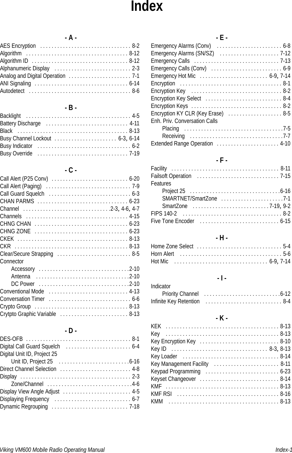 Viking VM600 Mobile Radio Operating Manual Index-1Index- A -AES Encryption . . . . . . . . . . . . . . . . . . . . . . . . . . . . . . . . 8-2Algorithm . . . . . . . . . . . . . . . . . . . . . . . . . . . . . . . . . . . . 8-12Algorithm ID . . . . . . . . . . . . . . . . . . . . . . . . . . . . . . . . . . 8-12Alphanumeric Display  . . . . . . . . . . . . . . . . . . . . . . . . . . . 2-3Analog and Digital Operation . . . . . . . . . . . . . . . . . . . . . . 7-1ANI Signaling . . . . . . . . . . . . . . . . . . . . . . . . . . . . . . . . . 6-14Autodetect . . . . . . . . . . . . . . . . . . . . . . . . . . . . . . . . . . . . 8-6- B -Backlight  . . . . . . . . . . . . . . . . . . . . . . . . . . . . . . . . . . . . . 4-5Battery Discharge  . . . . . . . . . . . . . . . . . . . . . . . . . . . . . 4-11Black  . . . . . . . . . . . . . . . . . . . . . . . . . . . . . . . . . . . . . . . 8-13Busy Channel Lockout . . . . . . . . . . . . . . . . . . . . . .  6-3, 6-14Busy Indicator  . . . . . . . . . . . . . . . . . . . . . . . . . . . . . . . . . 6-2Busy Override  . . . . . . . . . . . . . . . . . . . . . . . . . . . . . . . . 7-19- C -Call Alert (P25 Conv) . . . . . . . . . . . . . . . . . . . . . . . . . . . 6-20Call Alert (Paging) . . . . . . . . . . . . . . . . . . . . . . . . . . . . . . 7-9Call Guard Squelch . . . . . . . . . . . . . . . . . . . . . . . . . . . . . 6-3CHAN PARMS . . . . . . . . . . . . . . . . . . . . . . . . . . . . . . . . 6-23Channel . . . . . . . . . . . . . . . . . . . . . . . . . . . . . . .2-3, 4-6, 4-7Channels . . . . . . . . . . . . . . . . . . . . . . . . . . . . . . . . . . . . 4-15CHNG CHAN . . . . . . . . . . . . . . . . . . . . . . . . . . . . . . . . . 6-23CHNG ZONE . . . . . . . . . . . . . . . . . . . . . . . . . . . . . . . . . 6-23CKEK . . . . . . . . . . . . . . . . . . . . . . . . . . . . . . . . . . . . . . . 8-13CKR . . . . . . . . . . . . . . . . . . . . . . . . . . . . . . . . . . . . . . . . 8-13Clear/Secure Strapping . . . . . . . . . . . . . . . . . . . . . . . . . . 8-5ConnectorAccessory . . . . . . . . . . . . . . . . . . . . . . . . . . . . . . . .2-10Antenna  . . . . . . . . . . . . . . . . . . . . . . . . . . . . . . . . .2-10DC Power . . . . . . . . . . . . . . . . . . . . . . . . . . . . . . . .2-10Conventional Mode  . . . . . . . . . . . . . . . . . . . . . . . . . . . . 4-13Conversation Timer . . . . . . . . . . . . . . . . . . . . . . . . . . . . . 6-6Crypto Group . . . . . . . . . . . . . . . . . . . . . . . . . . . . . . . . . 8-13Crytpto Graphic Variable . . . . . . . . . . . . . . . . . . . . . . . . 8-13- D -DES-OFB . . . . . . . . . . . . . . . . . . . . . . . . . . . . . . . . . . . . . 8-1Digital Call Guard Squelch  . . . . . . . . . . . . . . . . . . . . . . . 6-4Digital Unit ID, Project 25Unit ID, Project 25  . . . . . . . . . . . . . . . . . . . . . . . . .6-16Direct Channel Selection . . . . . . . . . . . . . . . . . . . . . . . . . 4-8Display . . . . . . . . . . . . . . . . . . . . . . . . . . . . . . . . . . . . . . . 2-3Zone/Channel . . . . . . . . . . . . . . . . . . . . . . . . . . . . . .4-6Display View Angle Adjust . . . . . . . . . . . . . . . . . . . . . . . . 4-5Displaying Frequency  . . . . . . . . . . . . . . . . . . . . . . . . . . . 6-7Dynamic Regrouping . . . . . . . . . . . . . . . . . . . . . . . . . . . 7-18- E -Emergency Alarms (Conv)  . . . . . . . . . . . . . . . . . . . . . . . 6-8Emergency Alarms (SN/SZ)  . . . . . . . . . . . . . . . . . . . . . 7-12Emergency Calls . . . . . . . . . . . . . . . . . . . . . . . . . . . . . . 7-13Emergency Calls (Conv)  . . . . . . . . . . . . . . . . . . . . . . . . . 6-9Emergency Hot Mic . . . . . . . . . . . . . . . . . . . . . . . .  6-9, 7-14Encryption  . . . . . . . . . . . . . . . . . . . . . . . . . . . . . . . . . . . . 8-1Encryption Key  . . . . . . . . . . . . . . . . . . . . . . . . . . . . . . . . 8-2Encryption Key Select . . . . . . . . . . . . . . . . . . . . . . . . . . . 8-4Encryption Keys . . . . . . . . . . . . . . . . . . . . . . . . . . . . . . . . 8-2Encryption KY CLR (Key Erase)  . . . . . . . . . . . . . . . . . . . 8-5Enh. Priv. Conversation CallsPlacing  . . . . . . . . . . . . . . . . . . . . . . . . . . . . . . . . . . .7-5Receiving  . . . . . . . . . . . . . . . . . . . . . . . . . . . . . . . . .7-7Extended Range Operation . . . . . . . . . . . . . . . . . . . . . . 4-10- F -Facility . . . . . . . . . . . . . . . . . . . . . . . . . . . . . . . . . . . . . . 8-11Failsoft Operation  . . . . . . . . . . . . . . . . . . . . . . . . . . . . . 7-15FeaturesProject 25 . . . . . . . . . . . . . . . . . . . . . . . . . . . . . . . .6-16SMARTNET/SmartZone . . . . . . . . . . . . . . . . . . . . . .7-1SmartZone  . . . . . . . . . . . . . . . . . . . . . . . . . . .7-19, 9-2FIPS 140-2  . . . . . . . . . . . . . . . . . . . . . . . . . . . . . . . . . . . 8-2Five Tone Encoder  . . . . . . . . . . . . . . . . . . . . . . . . . . . . 6-15- H -Home Zone Select . . . . . . . . . . . . . . . . . . . . . . . . . . . . . . 5-4Horn Alert  . . . . . . . . . . . . . . . . . . . . . . . . . . . . . . . . . . . . 5-6Hot Mic  . . . . . . . . . . . . . . . . . . . . . . . . . . . . . . . . .  6-9, 7-14- I -IndicatorPriority Channel  . . . . . . . . . . . . . . . . . . . . . . . . . . .6-12Infinite Key Retention  . . . . . . . . . . . . . . . . . . . . . . . . . . . 8-4- K -KEK . . . . . . . . . . . . . . . . . . . . . . . . . . . . . . . . . . . . . . . . 8-13Key  . . . . . . . . . . . . . . . . . . . . . . . . . . . . . . . . . . . . . . . . 8-13Key Encryption Key . . . . . . . . . . . . . . . . . . . . . . . . . . . . 8-10Key ID  . . . . . . . . . . . . . . . . . . . . . . . . . . . . . . . . . .  8-3, 8-13Key Loader  . . . . . . . . . . . . . . . . . . . . . . . . . . . . . . . . . . 8-14Key Management Facility  . . . . . . . . . . . . . . . . . . . . . . .  8-11Keypad Programming  . . . . . . . . . . . . . . . . . . . . . . . . . . 6-23Keyset Changeover . . . . . . . . . . . . . . . . . . . . . . . . . . . . 8-14KMF . . . . . . . . . . . . . . . . . . . . . . . . . . . . . . . . . . . . . . . . 8-13KMF RSI  . . . . . . . . . . . . . . . . . . . . . . . . . . . . . . . . . . . . 8-16KMM  . . . . . . . . . . . . . . . . . . . . . . . . . . . . . . . . . . . . . . . 8-13Draft 4/29/2014