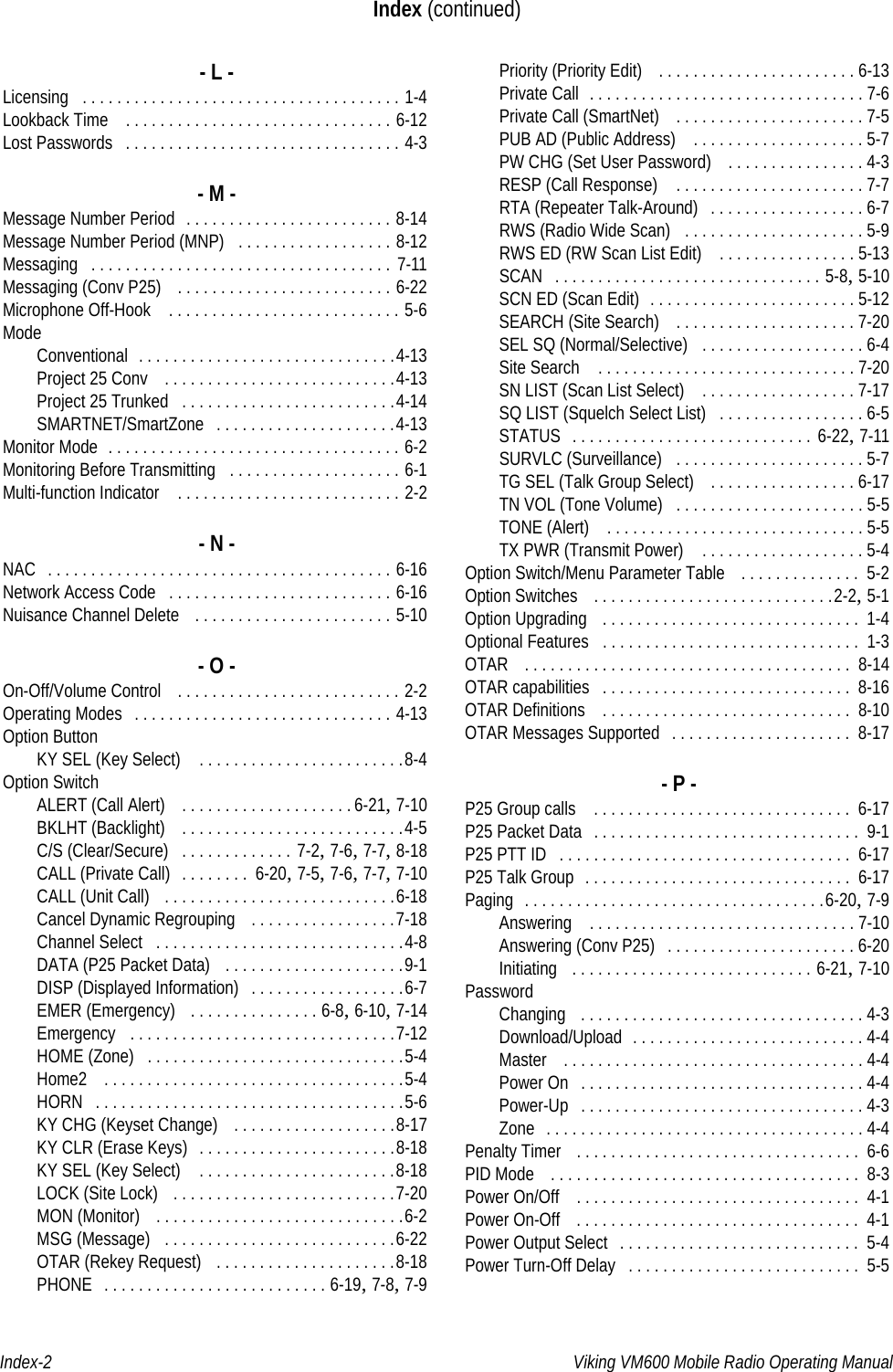 Index-2 Viking VM600 Mobile Radio Operating ManualIndex (continued)- L -Licensing . . . . . . . . . . . . . . . . . . . . . . . . . . . . . . . . . . . . . 1-4Lookback Time  . . . . . . . . . . . . . . . . . . . . . . . . . . . . . . . 6-12Lost Passwords . . . . . . . . . . . . . . . . . . . . . . . . . . . . . . . . 4-3- M -Message Number Period . . . . . . . . . . . . . . . . . . . . . . . . 8-14Message Number Period (MNP) . . . . . . . . . . . . . . . . . . 8-12Messaging . . . . . . . . . . . . . . . . . . . . . . . . . . . . . . . . . . .  7-11Messaging (Conv P25)  . . . . . . . . . . . . . . . . . . . . . . . . . 6-22Microphone Off-Hook  . . . . . . . . . . . . . . . . . . . . . . . . . . . 5-6ModeConventional . . . . . . . . . . . . . . . . . . . . . . . . . . . . . .4-13Project 25 Conv  . . . . . . . . . . . . . . . . . . . . . . . . . . .4-13Project 25 Trunked . . . . . . . . . . . . . . . . . . . . . . . . .4-14SMARTNET/SmartZone . . . . . . . . . . . . . . . . . . . . .4-13Monitor Mode . . . . . . . . . . . . . . . . . . . . . . . . . . . . . . . . . . 6-2Monitoring Before Transmitting . . . . . . . . . . . . . . . . . . . . 6-1Multi-function Indicator  . . . . . . . . . . . . . . . . . . . . . . . . . . 2-2- N -NAC . . . . . . . . . . . . . . . . . . . . . . . . . . . . . . . . . . . . . . . . 6-16Network Access Code . . . . . . . . . . . . . . . . . . . . . . . . . . 6-16Nuisance Channel Delete  . . . . . . . . . . . . . . . . . . . . . . . 5-10- O -On-Off/Volume Control  . . . . . . . . . . . . . . . . . . . . . . . . . . 2-2Operating Modes . . . . . . . . . . . . . . . . . . . . . . . . . . . . . . 4-13Option ButtonKY SEL (Key Select)  . . . . . . . . . . . . . . . . . . . . . . . .8-4Option SwitchALERT (Call Alert)  . . . . . . . . . . . . . . . . . . . . 6-21, 7-10BKLHT (Backlight)  . . . . . . . . . . . . . . . . . . . . . . . . . .4-5C/S (Clear/Secure) . . . . . . . . . . . . . 7-2, 7-6, 7-7, 8-18CALL (Private Call) . . . . . . . .  6-20, 7-5, 7-6, 7-7, 7-10CALL (Unit Call)  . . . . . . . . . . . . . . . . . . . . . . . . . . .6-18Cancel Dynamic Regrouping  . . . . . . . . . . . . . . . . .7-18Channel Select . . . . . . . . . . . . . . . . . . . . . . . . . . . . .4-8DATA (P25 Packet Data)  . . . . . . . . . . . . . . . . . . . . .9-1DISP (Displayed Information) . . . . . . . . . . . . . . . . . .6-7EMER (Emergency)  . . . . . . . . . . . . . . . 6-8, 6-10, 7-14Emergency . . . . . . . . . . . . . . . . . . . . . . . . . . . . . . .7-12HOME (Zone) . . . . . . . . . . . . . . . . . . . . . . . . . . . . . .5-4Home2  . . . . . . . . . . . . . . . . . . . . . . . . . . . . . . . . . . .5-4HORN . . . . . . . . . . . . . . . . . . . . . . . . . . . . . . . . . . . .5-6KY CHG (Keyset Change)  . . . . . . . . . . . . . . . . . . .8-17KY CLR (Erase Keys) . . . . . . . . . . . . . . . . . . . . . . .8-18KY SEL (Key Select)  . . . . . . . . . . . . . . . . . . . . . . .8-18LOCK (Site Lock)  . . . . . . . . . . . . . . . . . . . . . . . . . .7-20MON (Monitor)  . . . . . . . . . . . . . . . . . . . . . . . . . . . . .6-2MSG (Message) . . . . . . . . . . . . . . . . . . . . . . . . . . .6-22OTAR (Rekey Request)  . . . . . . . . . . . . . . . . . . . . .8-18PHONE . . . . . . . . . . . . . . . . . . . . . . . . . . 6-19, 7-8, 7-9Priority (Priority Edit)  . . . . . . . . . . . . . . . . . . . . . . . 6-13Private Call . . . . . . . . . . . . . . . . . . . . . . . . . . . . . . . . 7-6Private Call (SmartNet)  . . . . . . . . . . . . . . . . . . . . . . 7-5PUB AD (Public Address)  . . . . . . . . . . . . . . . . . . . . 5-7PW CHG (Set User Password)  . . . . . . . . . . . . . . . . 4-3RESP (Call Response)  . . . . . . . . . . . . . . . . . . . . . . 7-7RTA (Repeater Talk-Around) . . . . . . . . . . . . . . . . . . 6-7RWS (Radio Wide Scan) . . . . . . . . . . . . . . . . . . . . . 5-9RWS ED (RW Scan List Edit)  . . . . . . . . . . . . . . . . 5-13SCAN . . . . . . . . . . . . . . . . . . . . . . . . . . . . . . . 5-8, 5-10SCN ED (Scan Edit) . . . . . . . . . . . . . . . . . . . . . . . . 5-12SEARCH (Site Search)  . . . . . . . . . . . . . . . . . . . . . 7-20SEL SQ (Normal/Selective) . . . . . . . . . . . . . . . . . . . 6-4Site Search  . . . . . . . . . . . . . . . . . . . . . . . . . . . . . . 7-20SN LIST (Scan List Select)  . . . . . . . . . . . . . . . . . . 7-17SQ LIST (Squelch Select List) . . . . . . . . . . . . . . . . . 6-5STATUS . . . . . . . . . . . . . . . . . . . . . . . . . . . .  6-22, 7-11SURVLC (Surveillance) . . . . . . . . . . . . . . . . . . . . . . 5-7TG SEL (Talk Group Select)  . . . . . . . . . . . . . . . . . 6-17TN VOL (Tone Volume) . . . . . . . . . . . . . . . . . . . . . . 5-5TONE (Alert)  . . . . . . . . . . . . . . . . . . . . . . . . . . . . . . 5-5TX PWR (Transmit Power)  . . . . . . . . . . . . . . . . . . . 5-4Option Switch/Menu Parameter Table  . . . . . . . . . . . . . .  5-2Option Switches  . . . . . . . . . . . . . . . . . . . . . . . . . . . .2-2, 5-1Option Upgrading  . . . . . . . . . . . . . . . . . . . . . . . . . . . . . .  1-4Optional Features . . . . . . . . . . . . . . . . . . . . . . . . . . . . . .  1-3OTAR  . . . . . . . . . . . . . . . . . . . . . . . . . . . . . . . . . . . . . .  8-14OTAR capabilities . . . . . . . . . . . . . . . . . . . . . . . . . . . . .  8-16OTAR Definitions  . . . . . . . . . . . . . . . . . . . . . . . . . . . . .  8-10OTAR Messages Supported . . . . . . . . . . . . . . . . . . . . .  8-17- P -P25 Group calls  . . . . . . . . . . . . . . . . . . . . . . . . . . . . . .  6-17P25 Packet Data . . . . . . . . . . . . . . . . . . . . . . . . . . . . . . .  9-1P25 PTT ID . . . . . . . . . . . . . . . . . . . . . . . . . . . . . . . . . .  6-17P25 Talk Group . . . . . . . . . . . . . . . . . . . . . . . . . . . . . . .  6-17Paging . . . . . . . . . . . . . . . . . . . . . . . . . . . . . . . . . . .6-20, 7-9Answering  . . . . . . . . . . . . . . . . . . . . . . . . . . . . . . . 7-10Answering (Conv P25) . . . . . . . . . . . . . . . . . . . . . . 6-20Initiating  . . . . . . . . . . . . . . . . . . . . . . . . . . . . 6-21, 7-10PasswordChanging  . . . . . . . . . . . . . . . . . . . . . . . . . . . . . . . . . 4-3Download/Upload . . . . . . . . . . . . . . . . . . . . . . . . . . . 4-4Master  . . . . . . . . . . . . . . . . . . . . . . . . . . . . . . . . . . . 4-4Power On . . . . . . . . . . . . . . . . . . . . . . . . . . . . . . . . . 4-4Power-Up . . . . . . . . . . . . . . . . . . . . . . . . . . . . . . . . . 4-3Zone . . . . . . . . . . . . . . . . . . . . . . . . . . . . . . . . . . . . . 4-4Penalty Timer  . . . . . . . . . . . . . . . . . . . . . . . . . . . . . . . . .  6-6PID Mode  . . . . . . . . . . . . . . . . . . . . . . . . . . . . . . . . . . . .  8-3Power On/Off  . . . . . . . . . . . . . . . . . . . . . . . . . . . . . . . . .  4-1Power On-Off  . . . . . . . . . . . . . . . . . . . . . . . . . . . . . . . . .  4-1Power Output Select . . . . . . . . . . . . . . . . . . . . . . . . . . . .  5-4Power Turn-Off Delay . . . . . . . . . . . . . . . . . . . . . . . . . . .  5-5Draft 4/29/2014