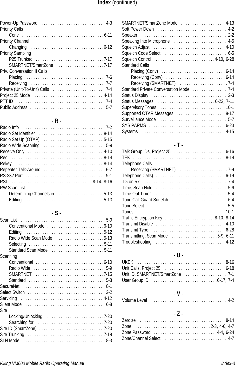 Viking VM600 Mobile Radio Operating Manual Index-3Index (continued)Power-Up Password  . . . . . . . . . . . . . . . . . . . . . . . . . . . . 4-3Priority CallsConv . . . . . . . . . . . . . . . . . . . . . . . . . . . . . . . . . . . .6-11Priority ChannelChanging  . . . . . . . . . . . . . . . . . . . . . . . . . . . . . . . .6-12Priority SamplingP25 Trunked . . . . . . . . . . . . . . . . . . . . . . . . . . . . . .7-17SMARTNET/SmartZone . . . . . . . . . . . . . . . . . . . . .7-17Priv. Conversation II CallsPlacing  . . . . . . . . . . . . . . . . . . . . . . . . . . . . . . . . . . .7-6Receiving  . . . . . . . . . . . . . . . . . . . . . . . . . . . . . . . . .7-7Private (Unit-To-Unit) Calls  . . . . . . . . . . . . . . . . . . . . . . . 7-4Project 25 Mode  . . . . . . . . . . . . . . . . . . . . . . . . . . . . . . 4-14PTT ID . . . . . . . . . . . . . . . . . . . . . . . . . . . . . . . . . . . . . . . 7-4Public Address . . . . . . . . . . . . . . . . . . . . . . . . . . . . . . . . . 5-7- R -Radio Info  . . . . . . . . . . . . . . . . . . . . . . . . . . . . . . . . . . . . 7-2Radio Set Identifier  . . . . . . . . . . . . . . . . . . . . . . . . . . . . 8-14Radio Set Up (OTAP)  . . . . . . . . . . . . . . . . . . . . . . . . . . 5-15Radio Wide Scanning  . . . . . . . . . . . . . . . . . . . . . . . . . . . 5-9Receive Only . . . . . . . . . . . . . . . . . . . . . . . . . . . . . . . . . 4-10Red  . . . . . . . . . . . . . . . . . . . . . . . . . . . . . . . . . . . . . . . . 8-14Rekey  . . . . . . . . . . . . . . . . . . . . . . . . . . . . . . . . . . . . . . 8-14Repeater Talk-Around . . . . . . . . . . . . . . . . . . . . . . . . . . . 6-7RS-232 Port . . . . . . . . . . . . . . . . . . . . . . . . . . . . . . . . . . . 9-1RSI  . . . . . . . . . . . . . . . . . . . . . . . . . . . . . . . . . . .  8-14, 8-16RW Scan ListDetermining Channels in  . . . . . . . . . . . . . . . . . . . .5-13Editing . . . . . . . . . . . . . . . . . . . . . . . . . . . . . . . . . . .5-13- S -Scan List  . . . . . . . . . . . . . . . . . . . . . . . . . . . . . . . . . . . . . 5-9Conventional Mode . . . . . . . . . . . . . . . . . . . . . . . . .6-10Editing . . . . . . . . . . . . . . . . . . . . . . . . . . . . . . . . . . .5-12Radio Wide Scan Mode  . . . . . . . . . . . . . . . . . . . . .5-13Selecting . . . . . . . . . . . . . . . . . . . . . . . . . . . . . . . . . 5-11Standard Scan Mode  . . . . . . . . . . . . . . . . . . . . . . . 5-11ScanningConventional . . . . . . . . . . . . . . . . . . . . . . . . . . . . . .6-10Radio Wide . . . . . . . . . . . . . . . . . . . . . . . . . . . . . . . .5-9SMARTNET  . . . . . . . . . . . . . . . . . . . . . . . . . . . . . .7-15Standard . . . . . . . . . . . . . . . . . . . . . . . . . . . . . . . . . .5-8SecureNet  . . . . . . . . . . . . . . . . . . . . . . . . . . . . . . . . . . . . 8-1Select Switch . . . . . . . . . . . . . . . . . . . . . . . . . . . . . . . . . . 2-2Servicing  . . . . . . . . . . . . . . . . . . . . . . . . . . . . . . . . . . . . 4-12Silent Mode  . . . . . . . . . . . . . . . . . . . . . . . . . . . . . . . . . . . 6-8Site Locking/Unlocking  . . . . . . . . . . . . . . . . . . . . . . . . .7-20Searching for  . . . . . . . . . . . . . . . . . . . . . . . . . . . . .7-20Site ID (SmartZone) . . . . . . . . . . . . . . . . . . . . . . . . . . . . 7-20Site Trunking . . . . . . . . . . . . . . . . . . . . . . . . . . . . . . . . . 7-19SLN Mode  . . . . . . . . . . . . . . . . . . . . . . . . . . . . . . . . . . . . 8-3SMARTNET/SmartZone Mode . . . . . . . . . . . . . . . . . . .  4-13Soft Power Down  . . . . . . . . . . . . . . . . . . . . . . . . . . . . . .  4-2Speaker  . . . . . . . . . . . . . . . . . . . . . . . . . . . . . . . . . . . . .  2-2Speaking Into Microphone  . . . . . . . . . . . . . . . . . . . . . . .  4-5Squelch Adjust  . . . . . . . . . . . . . . . . . . . . . . . . . . . . . . .  4-10Squelch Code Select  . . . . . . . . . . . . . . . . . . . . . . . . . . .  6-5Squelch Control  . . . . . . . . . . . . . . . . . . . . . . . . . .4-10, 6-28Standard CallsPlacing (Conv) . . . . . . . . . . . . . . . . . . . . . . . . . . . . 6-14Receiving (Conv) . . . . . . . . . . . . . . . . . . . . . . . . . . 6-14Receiving (SMARTNET)  . . . . . . . . . . . . . . . . . . . . . 7-4Standard Private Conversation Mode . . . . . . . . . . . . . . .  7-4Status Display . . . . . . . . . . . . . . . . . . . . . . . . . . . . . . . . .  2-3Status Messages  . . . . . . . . . . . . . . . . . . . . . . . . .6-22, 7-11Supervisory Tones  . . . . . . . . . . . . . . . . . . . . . . . . . . . .  10-1Supported OTAR Messages . . . . . . . . . . . . . . . . . . . . .  8-17Surveillance Mode  . . . . . . . . . . . . . . . . . . . . . . . . . . . . .  5-7SYS PARMS . . . . . . . . . . . . . . . . . . . . . . . . . . . . . . . . .  6-23Systems  . . . . . . . . . . . . . . . . . . . . . . . . . . . . . . . . . . . .  4-15- T -Talk Group IDs, Project 25 . . . . . . . . . . . . . . . . . . . . . .  6-16TEK . . . . . . . . . . . . . . . . . . . . . . . . . . . . . . . . . . . . . . . .  8-14Telephone CallsReceiving (SMARTNET)  . . . . . . . . . . . . . . . . . . . . . 7-9Telephone Calls) . . . . . . . . . . . . . . . . . . . . . . . . . . . . . .  6-19TG on Rx  . . . . . . . . . . . . . . . . . . . . . . . . . . . . . . . . . . . .  7-4Time, Scan Hold . . . . . . . . . . . . . . . . . . . . . . . . . . . . . . .  5-9Time-Out Timer . . . . . . . . . . . . . . . . . . . . . . . . . . . . . . . .  5-4Tone Call Guard Squelch . . . . . . . . . . . . . . . . . . . . . . . .  6-4Tone Select . . . . . . . . . . . . . . . . . . . . . . . . . . . . . . . . . . .  5-5Tones  . . . . . . . . . . . . . . . . . . . . . . . . . . . . . . . . . . . . . .  10-1Traffic Encryption Key . . . . . . . . . . . . . . . . . . . . . .8-10, 8-14Transmit Disable . . . . . . . . . . . . . . . . . . . . . . . . . . . . . .  4-10Transmit Type . . . . . . . . . . . . . . . . . . . . . . . . . . . . . . . .  6-28Transmitting, Scan Mode  . . . . . . . . . . . . . . . . . . . .5-9, 6-11Troubleshooting  . . . . . . . . . . . . . . . . . . . . . . . . . . . . . .  4-12- U -UKEK  . . . . . . . . . . . . . . . . . . . . . . . . . . . . . . . . . . . . . .  8-16Unit Calls, Project 25  . . . . . . . . . . . . . . . . . . . . . . . . . .  6-18Unit ID, SMARTNET/SmartZone  . . . . . . . . . . . . . . . . . .  7-1User Group ID . . . . . . . . . . . . . . . . . . . . . . . . . . . . .6-17, 7-4- V -Volume Level  . . . . . . . . . . . . . . . . . . . . . . . . . . . . . . . . .  4-2- Z -Zeroize  . . . . . . . . . . . . . . . . . . . . . . . . . . . . . . . . . . . . .  8-14Zone  . . . . . . . . . . . . . . . . . . . . . . . . . . . . . . . . . 2-3, 4-6, 4-7Zone Password . . . . . . . . . . . . . . . . . . . . . . . . . . . .4-4, 6-24Zone/Channel Select  . . . . . . . . . . . . . . . . . . . . . . . . . . .  4-7Draft 4/29/2014