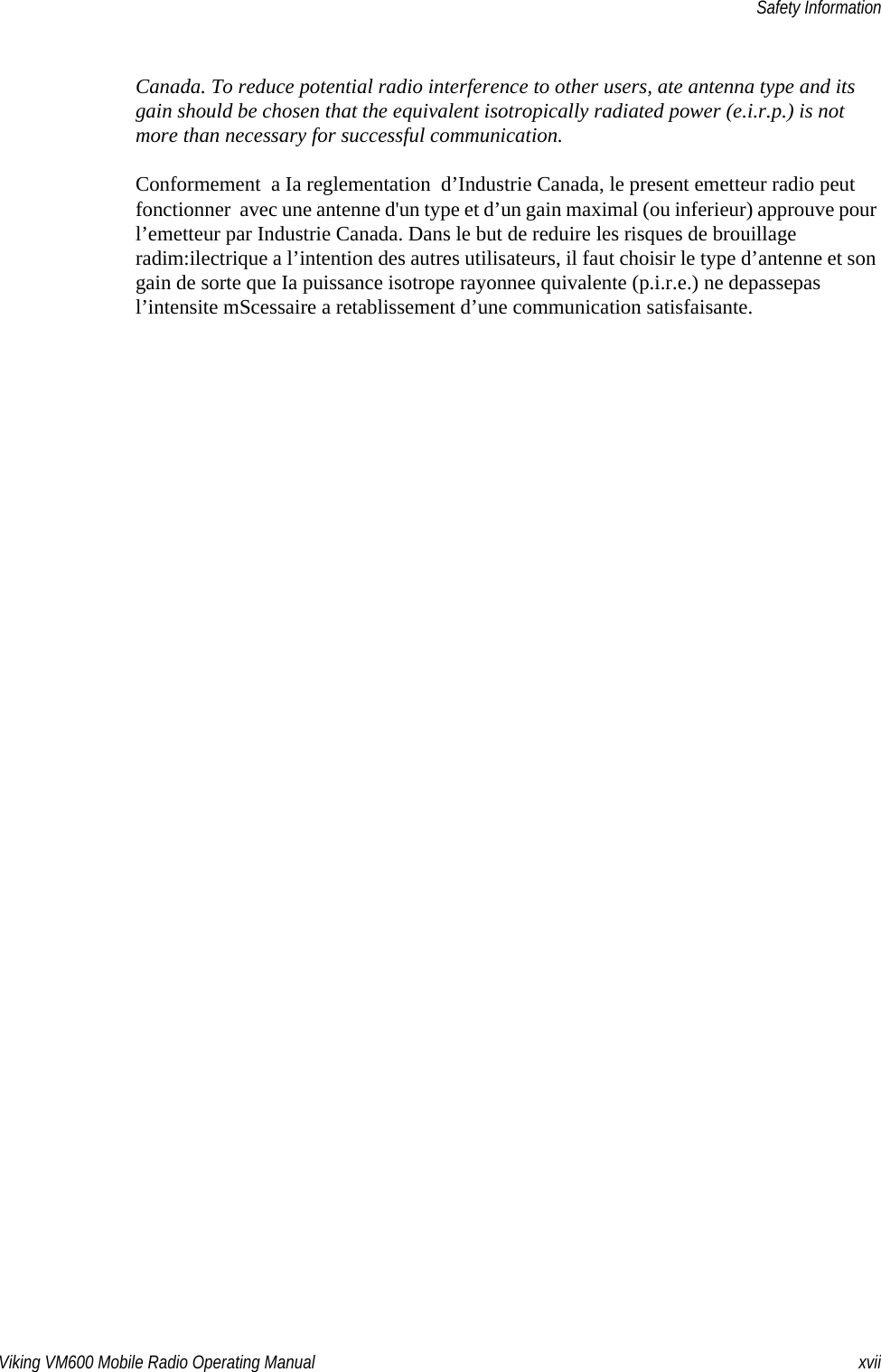 Viking VM600 Mobile Radio Operating Manual xviiSafety InformationCanada. To reduce potential radio interference to other users, ate antenna type and its gain should be chosen that the equivalent isotropically radiated power (e.i.r.p.) is not more than necessary for successful communication.Conformement  a Ia reglementation  d’Industrie Canada, le present emetteur radio peut fonctionner  avec une antenne d&apos;un type et d’un gain maximal (ou inferieur) approuve pour l’emetteur par Industrie Canada. Dans le but de reduire les risques de brouillage radim:ilectrique a l’intention des autres utilisateurs, il faut choisir le type d’antenne et son gain de sorte que Ia puissance isotrope rayonnee quivalente (p.i.r.e.) ne depassepas l’intensite mScessaire a retablissement d’une communication satisfaisante.Draft 4/29/2014