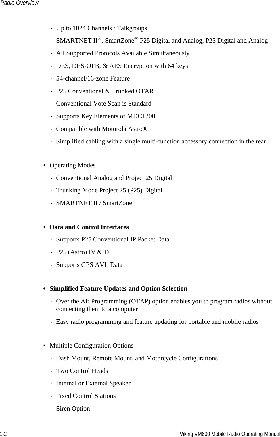 1-2 Viking VM600 Mobile Radio Operating ManualRadio Overview- Up to 1024 Channels / Talkgroups- SMARTNET II®, SmartZone® P25 Digital and Analog, P25 Digital and Analog- All Supported Protocols Available Simultaneously- DES, DES-OFB, &amp; AES Encryption with 64 keys- 54-channel/16-zone Feature- P25 Conventional &amp; Trunked OTAR- Conventional Vote Scan is Standard- Supports Key Elements of MDC1200- Compatible with Motorola Astro®- Simplified cabling with a single multi-function accessory connection in the rear• Operating Modes- Conventional Analog and Project 25 Digital- Trunking Mode Project 25 (P25) Digital- SMARTNET II / SmartZone• Data and Control Interfaces- Supports P25 Conventional IP Packet Data- P25 (Astro) IV &amp; D- Supports GPS AVL Data• Simplified Feature Updates and Option Selection- Over the Air Programming (OTAP) option enables you to program radios without connecting them to a computer- Easy radio programming and feature updating for portable and mobile radios• Multiple Configuration Options- Dash Mount, Remote Mount, and Motorcycle Configurations- Two Control Heads- Internal or External Speaker- Fixed Control Stations- Siren OptionDraft 4/29/2014