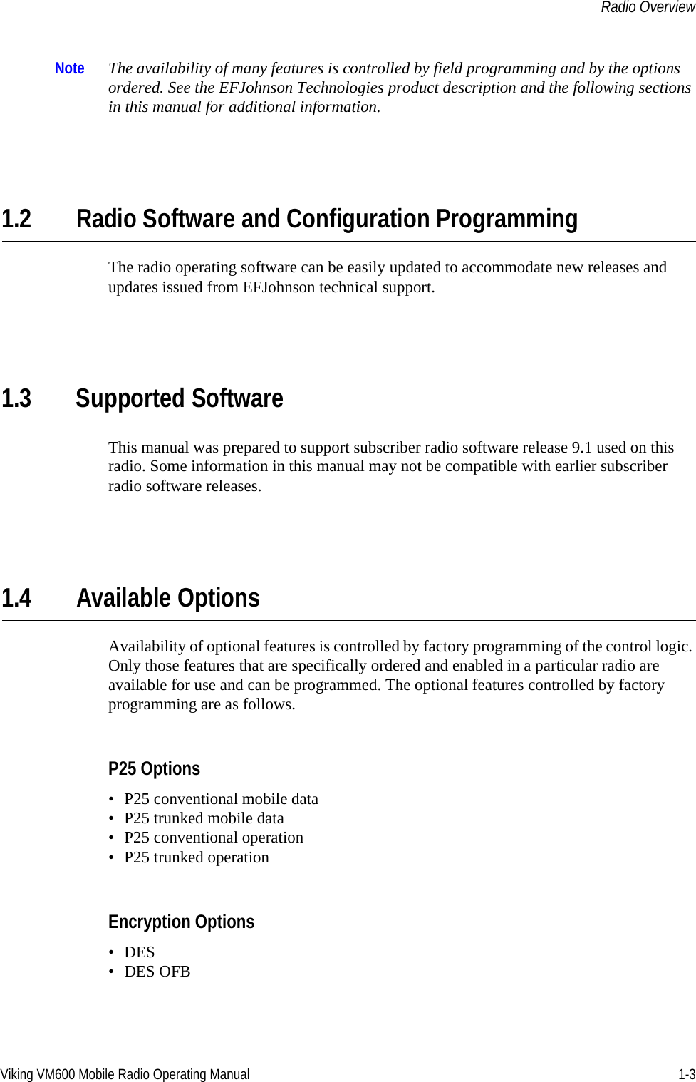 Viking VM600 Mobile Radio Operating Manual 1-3Radio OverviewNote The availability of many features is controlled by field programming and by the options ordered. See the EFJohnson Technologies product description and the following sections in this manual for additional information.1.2 Radio Software and Configuration ProgrammingThe radio operating software can be easily updated to accommodate new releases and updates issued from EFJohnson technical support.1.3 Supported SoftwareThis manual was prepared to support subscriber radio software release 9.1 used on this radio. Some information in this manual may not be compatible with earlier subscriber radio software releases.1.4 Available OptionsAvailability of optional features is controlled by factory programming of the control logic. Only those features that are specifically ordered and enabled in a particular radio are available for use and can be programmed. The optional features controlled by factory programming are as follows.P25 Options• P25 conventional mobile data• P25 trunked mobile data• P25 conventional operation• P25 trunked operationEncryption Options•DES• DES OFBDraft 4/29/2014