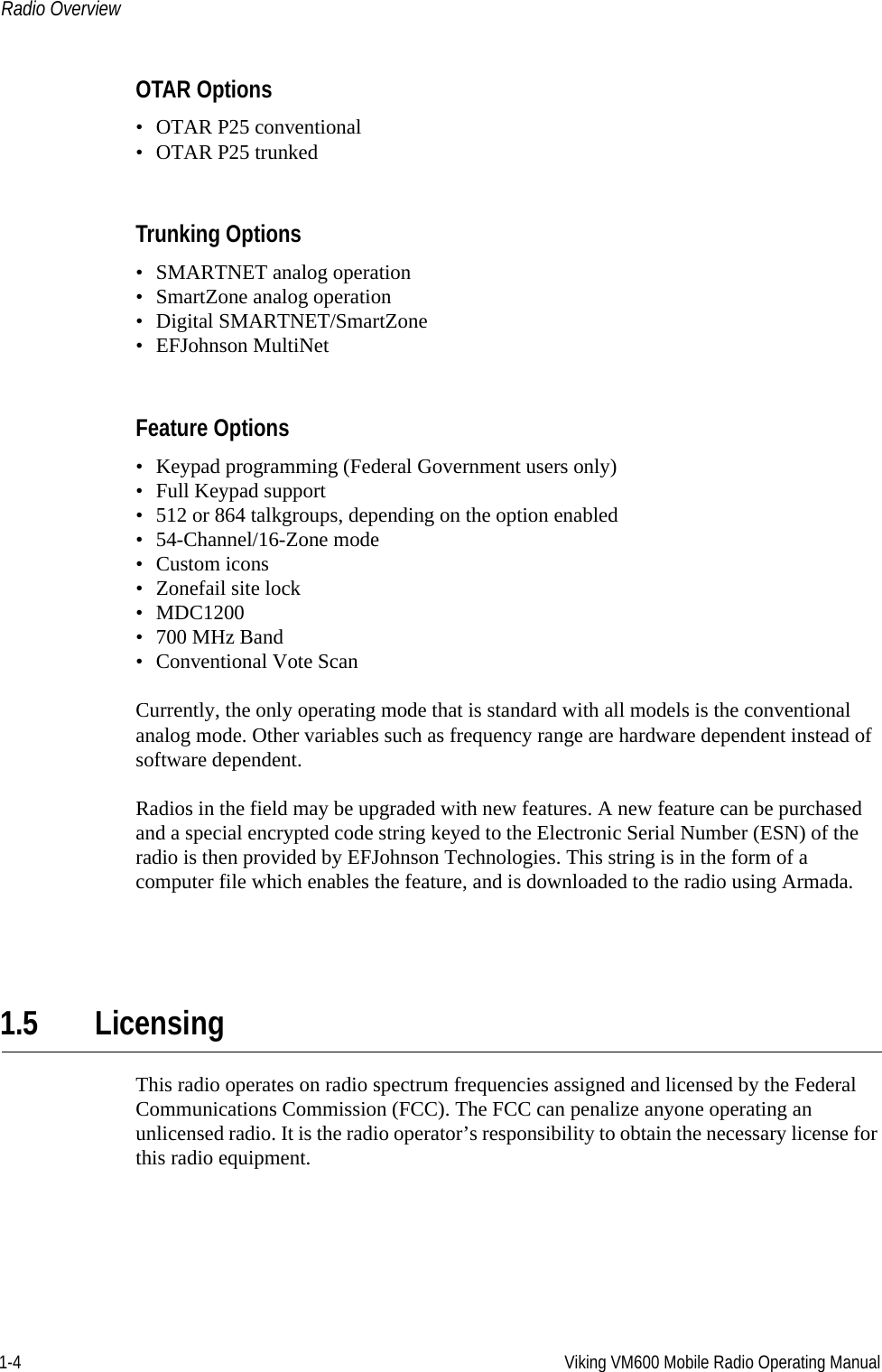 1-4 Viking VM600 Mobile Radio Operating ManualRadio OverviewOTAR Options• OTAR P25 conventional• OTAR P25 trunkedTrunking Options• SMARTNET analog operation• SmartZone analog operation• Digital SMARTNET/SmartZone• EFJohnson MultiNetFeature Options• Keypad programming (Federal Government users only)• Full Keypad support• 512 or 864 talkgroups, depending on the option enabled• 54-Channel/16-Zone mode• Custom icons• Zonefail site lock• MDC1200•700 MHz Band• Conventional Vote ScanCurrently, the only operating mode that is standard with all models is the conventional analog mode. Other variables such as frequency range are hardware dependent instead of software dependent.Radios in the field may be upgraded with new features. A new feature can be purchased and a special encrypted code string keyed to the Electronic Serial Number (ESN) of the radio is then provided by EFJohnson Technologies. This string is in the form of a computer file which enables the feature, and is downloaded to the radio using Armada.1.5 LicensingThis radio operates on radio spectrum frequencies assigned and licensed by the Federal Communications Commission (FCC). The FCC can penalize anyone operating an unlicensed radio. It is the radio operator’s responsibility to obtain the necessary license for this radio equipment.Draft 4/29/2014