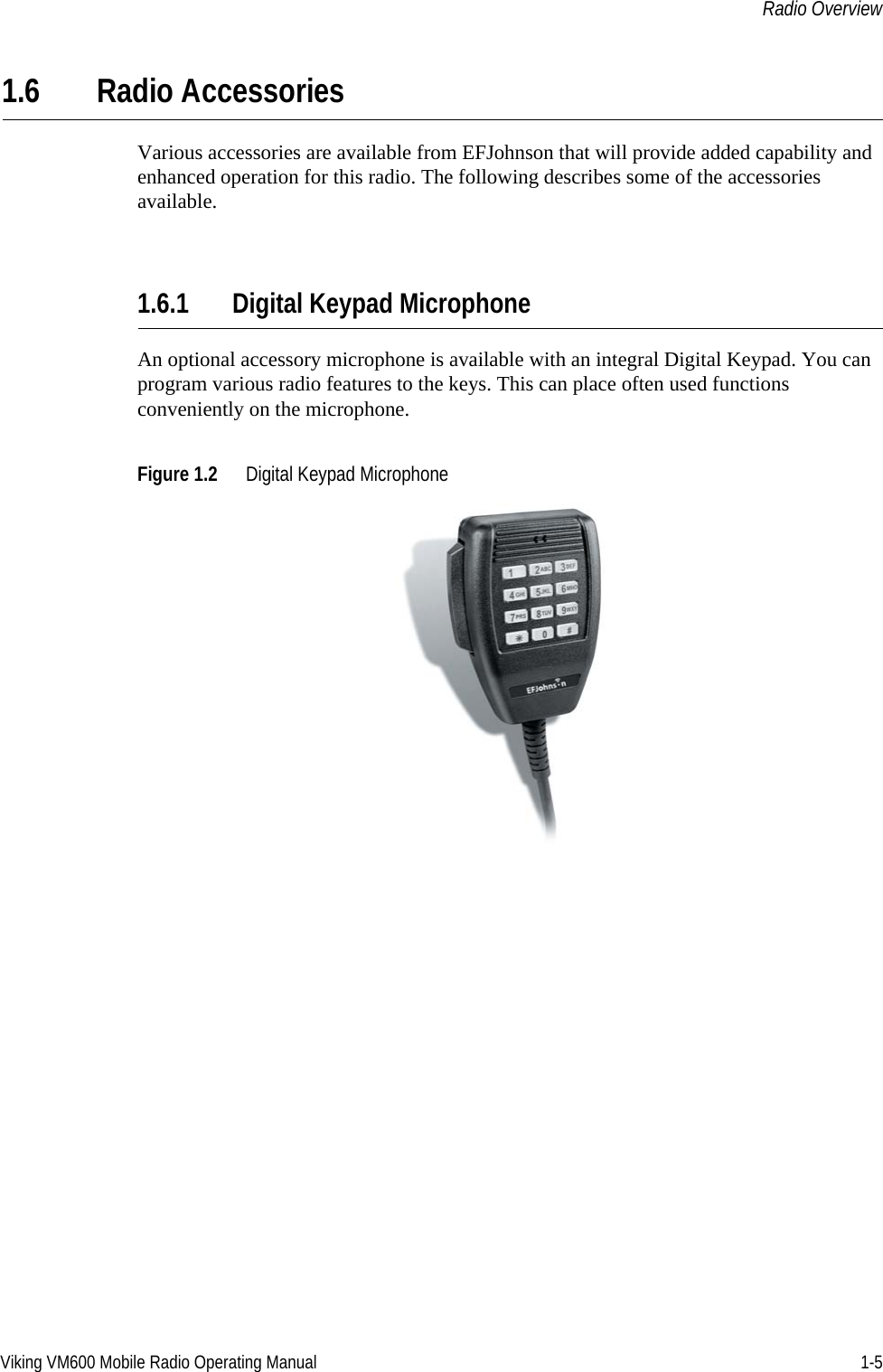 Viking VM600 Mobile Radio Operating Manual 1-5Radio Overview1.6 Radio AccessoriesVarious accessories are available from EFJohnson that will provide added capability and enhanced operation for this radio. The following describes some of the accessories available. 1.6.1 Digital Keypad MicrophoneAn optional accessory microphone is available with an integral Digital Keypad. You can program various radio features to the keys. This can place often used functions conveniently on the microphone.Figure 1.2 Digital Keypad MicrophoneDraft 4/29/2014