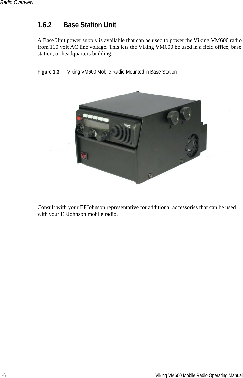 1-6 Viking VM600 Mobile Radio Operating ManualRadio Overview1.6.2 Base Station UnitA Base Unit power supply is available that can be used to power the Viking VM600 radio from 110 volt AC line voltage. This lets the Viking VM600 be used in a field office, base station, or headquarters building.Figure 1.3 Viking VM600 Mobile Radio Mounted in Base StationConsult with your EFJohnson representative for additional accessories that can be used with your EFJohnson mobile radio.Draft 4/29/2014