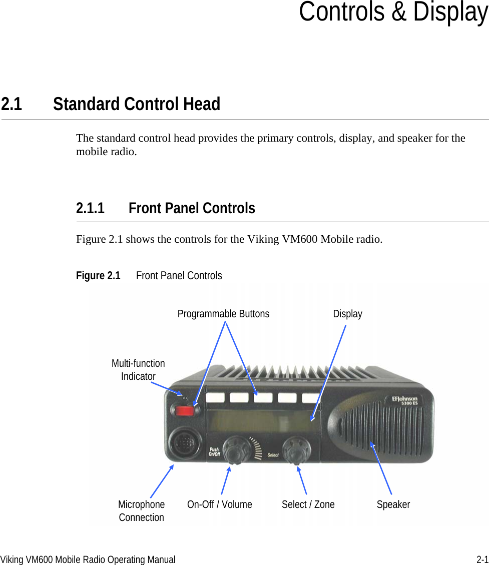 Viking VM600 Mobile Radio Operating Manual 2-1SECTIONSection2Controls &amp; Display2.1 Standard Control HeadThe standard control head provides the primary controls, display, and speaker for the mobile radio.2.1.1 Front Panel ControlsFigure 2.1 shows the controls for the Viking VM600 Mobile radio.Figure 2.1 Front Panel ControlsProgrammable ButtonsSpeakerDisplayMulti-functionIndicatorOn-Off / Volume Select / ZoneMicrophoneConnectionDraft 4/29/2014