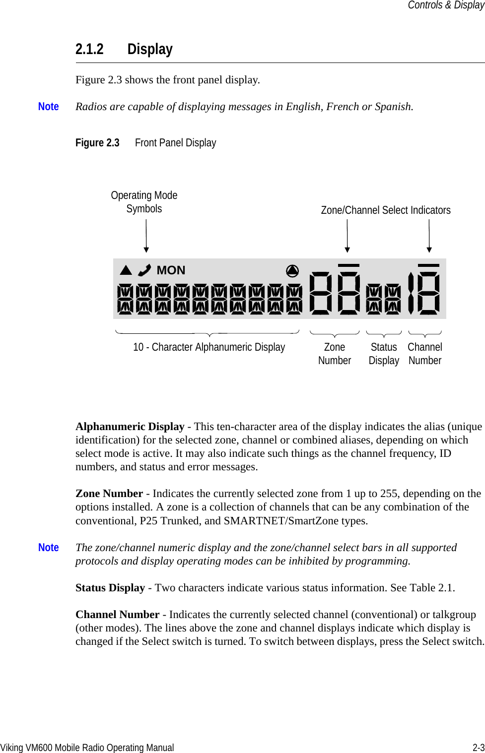 Viking VM600 Mobile Radio Operating Manual 2-3Controls &amp; Display2.1.2 DisplayFigure 2.3 shows the front panel display.Note Radios are capable of displaying messages in English, French or Spanish.Figure 2.3 Front Panel DisplayAlphanumeric Display - This ten-character area of the display indicates the alias (unique identification) for the selected zone, channel or combined aliases, depending on which select mode is active. It may also indicate such things as the channel frequency, ID numbers, and status and error messages.Zone Number - Indicates the currently selected zone from 1 up to 255, depending on the options installed. A zone is a collection of channels that can be any combination of the conventional, P25 Trunked, and SMARTNET/SmartZone types.Note The zone/channel numeric display and the zone/channel select bars in all supported protocols and display operating modes can be inhibited by programming.Status Display - Two characters indicate various status information. See Table 2.1.Channel Number - Indicates the currently selected channel (conventional) or talkgroup (other modes). The lines above the zone and channel displays indicate which display is changed if the Select switch is turned. To switch between displays, press the Select switch.10 - Character Alphanumeric Display ZoneNumber StatusDisplay ChannelNumberMONOperating Mode Symbols Zone/Channel Select IndicatorsDraft 4/29/2014