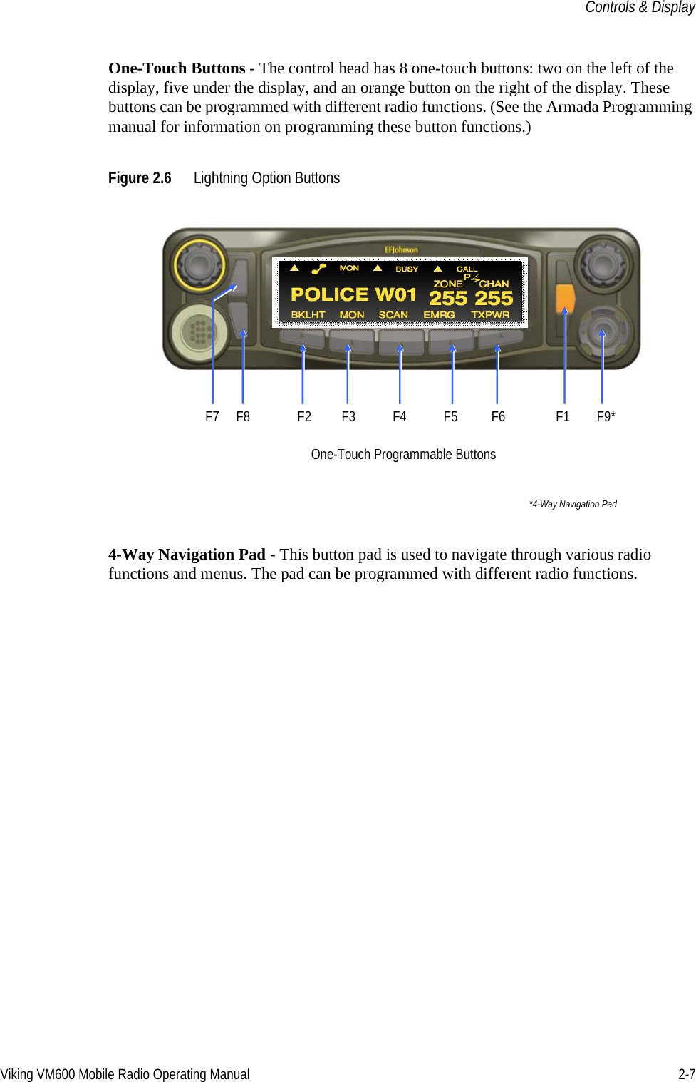 Viking VM600 Mobile Radio Operating Manual 2-7Controls &amp; DisplayOne-Touch Buttons - The control head has 8 one-touch buttons: two on the left of the display, five under the display, and an orange button on the right of the display. These buttons can be programmed with different radio functions. (See the Armada Programming manual for information on programming these button functions.)Figure 2.6 Lightning Option Buttons4-Way Navigation Pad - This button pad is used to navigate through various radio functions and menus. The pad can be programmed with different radio functions.One-Touch Programmable Buttons*4-Way Navigation PadF7     F8              F2         F3           F4           F5   F6               F1        F9*Draft 4/29/2014