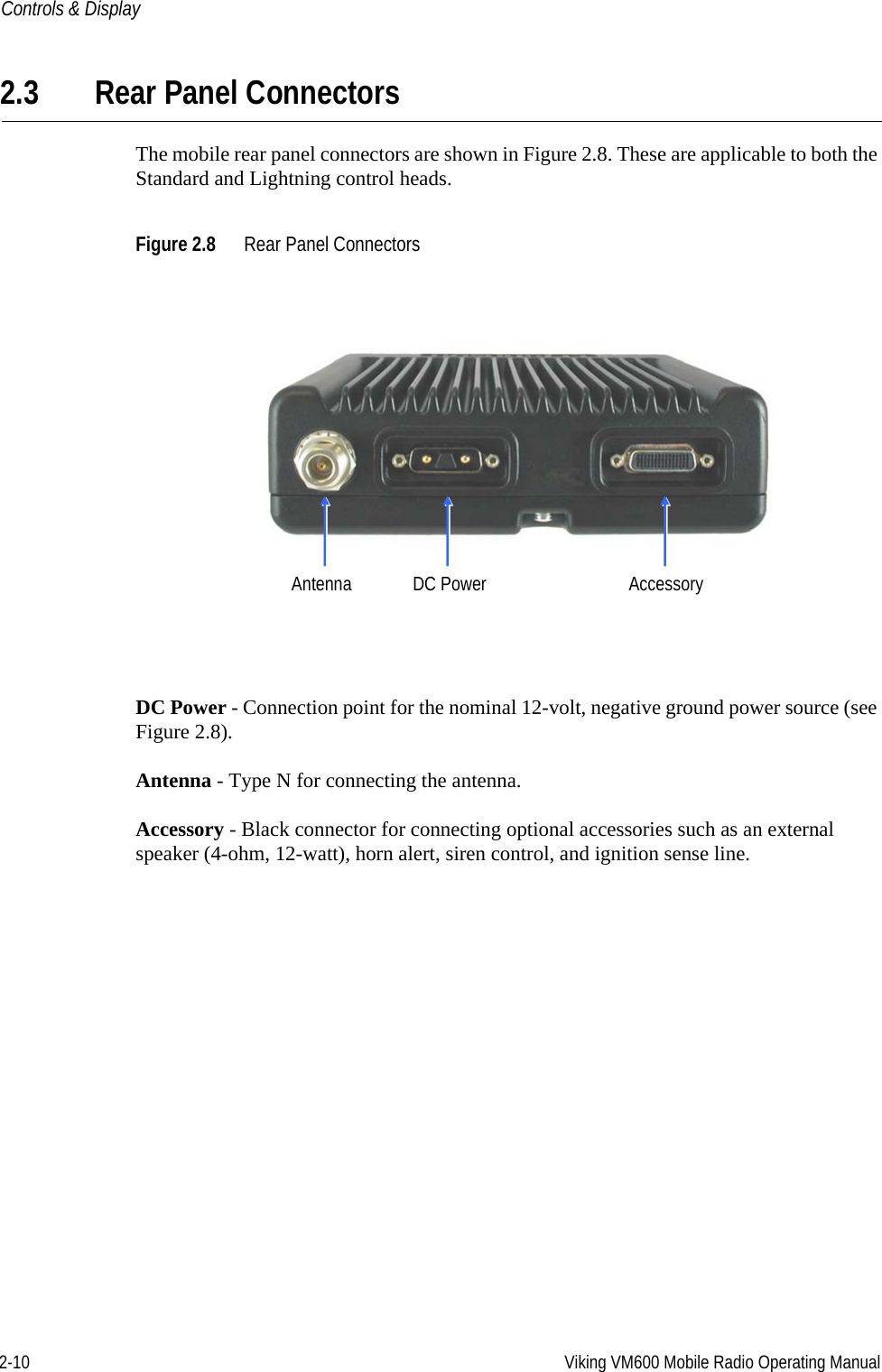 2-10 Viking VM600 Mobile Radio Operating ManualControls &amp; Display2.3 Rear Panel ConnectorsThe mobile rear panel connectors are shown in Figure 2.8. These are applicable to both the Standard and Lightning control heads.Figure 2.8 Rear Panel ConnectorsDC Power - Connection point for the nominal 12-volt, negative ground power source (see Figure 2.8).Antenna - Type N for connecting the antenna.Accessory - Black connector for connecting optional accessories such as an external speaker (4-ohm, 12-watt), horn alert, siren control, and ignition sense line.AccessoryAntenna DC PowerDraft 4/29/2014