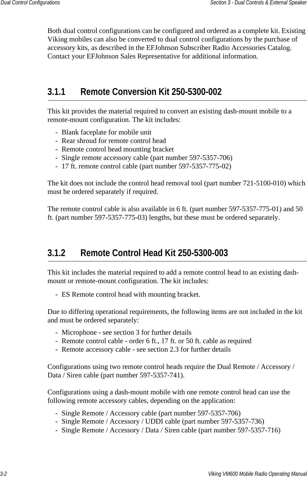 3-2 Viking VM600 Mobile Radio Operating ManualDual Control Configurations Section 3 - Dual Controls &amp; External SpeakerBoth dual control configurations can be configured and ordered as a complete kit. Existing Viking mobiles can also be converted to dual control configurations by the purchase of accessory kits, as described in the EFJohnson Subscriber Radio Accessories Catalog. Contact your EFJohnson Sales Representative for additional information.3.1.1 Remote Conversion Kit 250-5300-002This kit provides the material required to convert an existing dash-mount mobile to a remote-mount configuration. The kit includes:- Blank faceplate for mobile unit- Rear shroud for remote control head- Remote control head mounting bracket- Single remote accessory cable (part number 597-5357-706)- 17 ft. remote control cable (part number 597-5357-775-02)The kit does not include the control head removal tool (part number 721-5100-010) which must be ordered separately if required. The remote control cable is also available in 6 ft. (part number 597-5357-775-01) and 50 ft. (part number 597-5357-775-03) lengths, but these must be ordered separately.3.1.2 Remote Control Head Kit 250-5300-003This kit includes the material required to add a remote control head to an existing dash-mount or remote-mount configuration. The kit includes:- ES Remote control head with mounting bracket.Due to differing operational requirements, the following items are not included in the kit and must be ordered separately:- Microphone - see section 3 for further details- Remote control cable - order 6 ft., 17 ft. or 50 ft. cable as required- Remote accessory cable - see section 2.3 for further detailsConfigurations using two remote control heads require the Dual Remote / Accessory / Data / Siren cable (part number 597-5357-741).Configurations using a dash-mount mobile with one remote control head can use the following remote accessory cables, depending on the application:- Single Remote / Accessory cable (part number 597-5357-706)- Single Remote / Accessory / UDDI cable (part number 597-5357-736)- Single Remote / Accessory / Data / Siren cable (part number 597-5357-716)Draft 4/29/2014