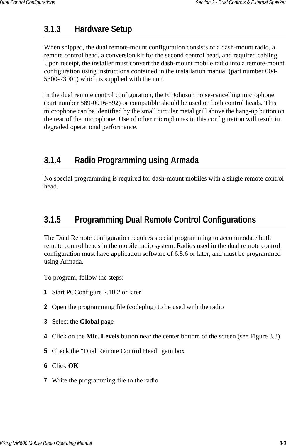Viking VM600 Mobile Radio Operating Manual 3-3Dual Control Configurations Section 3 - Dual Controls &amp; External Speaker3.1.3 Hardware SetupWhen shipped, the dual remote-mount configuration consists of a dash-mount radio, a remote control head, a conversion kit for the second control head, and required cabling. Upon receipt, the installer must convert the dash-mount mobile radio into a remote-mount configuration using instructions contained in the installation manual (part number 004-5300-73001) which is supplied with the unit.In the dual remote control configuration, the EFJohnson noise-cancelling microphone (part number 589-0016-592) or compatible should be used on both control heads. This microphone can be identified by the small circular metal grill above the hang-up button on the rear of the microphone. Use of other microphones in this configuration will result in degraded operational performance.3.1.4 Radio Programming using ArmadaNo special programming is required for dash-mount mobiles with a single remote control head.3.1.5 Programming Dual Remote Control ConfigurationsThe Dual Remote configuration requires special programming to accommodate both remote control heads in the mobile radio system. Radios used in the dual remote control configuration must have application software of 6.8.6 or later, and must be programmed using Armada.To program, follow the steps:1Start PCConfigure 2.10.2 or later2Open the programming file (codeplug) to be used with the radio3Select the Global page4Click on the Mic. Levels button near the center bottom of the screen (see Figure 3.3)5Check the &quot;Dual Remote Control Head&quot; gain box 6Click OK7Write the programming file to the radioDraft 4/29/2014