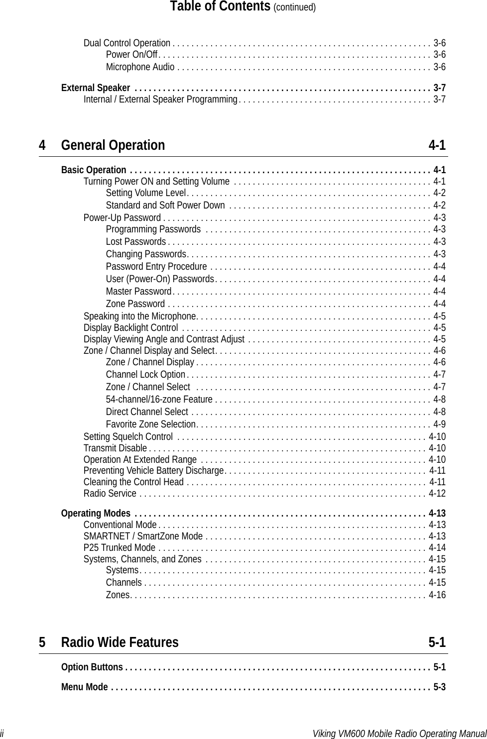 ii Viking VM600 Mobile Radio Operating ManualTable of Contents (continued)Dual Control Operation . . . . . . . . . . . . . . . . . . . . . . . . . . . . . . . . . . . . . . . . . . . . . . . . . . . . . . . 3-6Power On/Off. . . . . . . . . . . . . . . . . . . . . . . . . . . . . . . . . . . . . . . . . . . . . . . . . . . . . . . . . . 3-6Microphone Audio . . . . . . . . . . . . . . . . . . . . . . . . . . . . . . . . . . . . . . . . . . . . . . . . . . . . . . 3-6External Speaker  . . . . . . . . . . . . . . . . . . . . . . . . . . . . . . . . . . . . . . . . . . . . . . . . . . . . . . . . . . . . . . . 3-7Internal / External Speaker Programming. . . . . . . . . . . . . . . . . . . . . . . . . . . . . . . . . . . . . . . . . 3-74 General Operation 4-1Basic Operation . . . . . . . . . . . . . . . . . . . . . . . . . . . . . . . . . . . . . . . . . . . . . . . . . . . . . . . . . . . . . . . . 4-1Turning Power ON and Setting Volume  . . . . . . . . . . . . . . . . . . . . . . . . . . . . . . . . . . . . . . . . . . 4-1Setting Volume Level. . . . . . . . . . . . . . . . . . . . . . . . . . . . . . . . . . . . . . . . . . . . . . . . . . . . 4-2Standard and Soft Power Down  . . . . . . . . . . . . . . . . . . . . . . . . . . . . . . . . . . . . . . . . . . . 4-2Power-Up Password . . . . . . . . . . . . . . . . . . . . . . . . . . . . . . . . . . . . . . . . . . . . . . . . . . . . . . . . . 4-3Programming Passwords  . . . . . . . . . . . . . . . . . . . . . . . . . . . . . . . . . . . . . . . . . . . . . . . . 4-3Lost Passwords . . . . . . . . . . . . . . . . . . . . . . . . . . . . . . . . . . . . . . . . . . . . . . . . . . . . . . . . 4-3Changing Passwords. . . . . . . . . . . . . . . . . . . . . . . . . . . . . . . . . . . . . . . . . . . . . . . . . . . . 4-3Password Entry Procedure . . . . . . . . . . . . . . . . . . . . . . . . . . . . . . . . . . . . . . . . . . . . . . . 4-4User (Power-On) Passwords. . . . . . . . . . . . . . . . . . . . . . . . . . . . . . . . . . . . . . . . . . . . . . 4-4Master Password. . . . . . . . . . . . . . . . . . . . . . . . . . . . . . . . . . . . . . . . . . . . . . . . . . . . . . . 4-4Zone Password . . . . . . . . . . . . . . . . . . . . . . . . . . . . . . . . . . . . . . . . . . . . . . . . . . . . . . . . 4-4Speaking into the Microphone. . . . . . . . . . . . . . . . . . . . . . . . . . . . . . . . . . . . . . . . . . . . . . . . . . 4-5Display Backlight Control  . . . . . . . . . . . . . . . . . . . . . . . . . . . . . . . . . . . . . . . . . . . . . . . . . . . . . 4-5Display Viewing Angle and Contrast Adjust . . . . . . . . . . . . . . . . . . . . . . . . . . . . . . . . . . . . . . . 4-5Zone / Channel Display and Select. . . . . . . . . . . . . . . . . . . . . . . . . . . . . . . . . . . . . . . . . . . . . . 4-6Zone / Channel Display . . . . . . . . . . . . . . . . . . . . . . . . . . . . . . . . . . . . . . . . . . . . . . . . . . 4-6Channel Lock Option. . . . . . . . . . . . . . . . . . . . . . . . . . . . . . . . . . . . . . . . . . . . . . . . . . . . 4-7Zone / Channel Select  . . . . . . . . . . . . . . . . . . . . . . . . . . . . . . . . . . . . . . . . . . . . . . . . . . 4-754-channel/16-zone Feature . . . . . . . . . . . . . . . . . . . . . . . . . . . . . . . . . . . . . . . . . . . . . . 4-8Direct Channel Select . . . . . . . . . . . . . . . . . . . . . . . . . . . . . . . . . . . . . . . . . . . . . . . . . . . 4-8Favorite Zone Selection. . . . . . . . . . . . . . . . . . . . . . . . . . . . . . . . . . . . . . . . . . . . . . . . . . 4-9Setting Squelch Control  . . . . . . . . . . . . . . . . . . . . . . . . . . . . . . . . . . . . . . . . . . . . . . . . . . . . . 4-10Transmit Disable . . . . . . . . . . . . . . . . . . . . . . . . . . . . . . . . . . . . . . . . . . . . . . . . . . . . . . . . . . . 4-10Operation At Extended Range . . . . . . . . . . . . . . . . . . . . . . . . . . . . . . . . . . . . . . . . . . . . . . . . 4-10Preventing Vehicle Battery Discharge. . . . . . . . . . . . . . . . . . . . . . . . . . . . . . . . . . . . . . . . . . .  4-11Cleaning the Control Head . . . . . . . . . . . . . . . . . . . . . . . . . . . . . . . . . . . . . . . . . . . . . . . . . . . 4-11Radio Service . . . . . . . . . . . . . . . . . . . . . . . . . . . . . . . . . . . . . . . . . . . . . . . . . . . . . . . . . . . . . 4-12Operating Modes  . . . . . . . . . . . . . . . . . . . . . . . . . . . . . . . . . . . . . . . . . . . . . . . . . . . . . . . . . . . . . . 4-13Conventional Mode. . . . . . . . . . . . . . . . . . . . . . . . . . . . . . . . . . . . . . . . . . . . . . . . . . . . . . . . . 4-13SMARTNET / SmartZone Mode . . . . . . . . . . . . . . . . . . . . . . . . . . . . . . . . . . . . . . . . . . . . . . . 4-13P25 Trunked Mode . . . . . . . . . . . . . . . . . . . . . . . . . . . . . . . . . . . . . . . . . . . . . . . . . . . . . . . . . 4-14Systems, Channels, and Zones . . . . . . . . . . . . . . . . . . . . . . . . . . . . . . . . . . . . . . . . . . . . . . . 4-15Systems. . . . . . . . . . . . . . . . . . . . . . . . . . . . . . . . . . . . . . . . . . . . . . . . . . . . . . . . . . . . . 4-15Channels . . . . . . . . . . . . . . . . . . . . . . . . . . . . . . . . . . . . . . . . . . . . . . . . . . . . . . . . . . . . 4-15Zones. . . . . . . . . . . . . . . . . . . . . . . . . . . . . . . . . . . . . . . . . . . . . . . . . . . . . . . . . . . . . . . 4-165 Radio Wide Features 5-1Option Buttons . . . . . . . . . . . . . . . . . . . . . . . . . . . . . . . . . . . . . . . . . . . . . . . . . . . . . . . . . . . . . . . . . 5-1Menu Mode . . . . . . . . . . . . . . . . . . . . . . . . . . . . . . . . . . . . . . . . . . . . . . . . . . . . . . . . . . . . . . . . . . . . 5-3Draft 4/29/2014