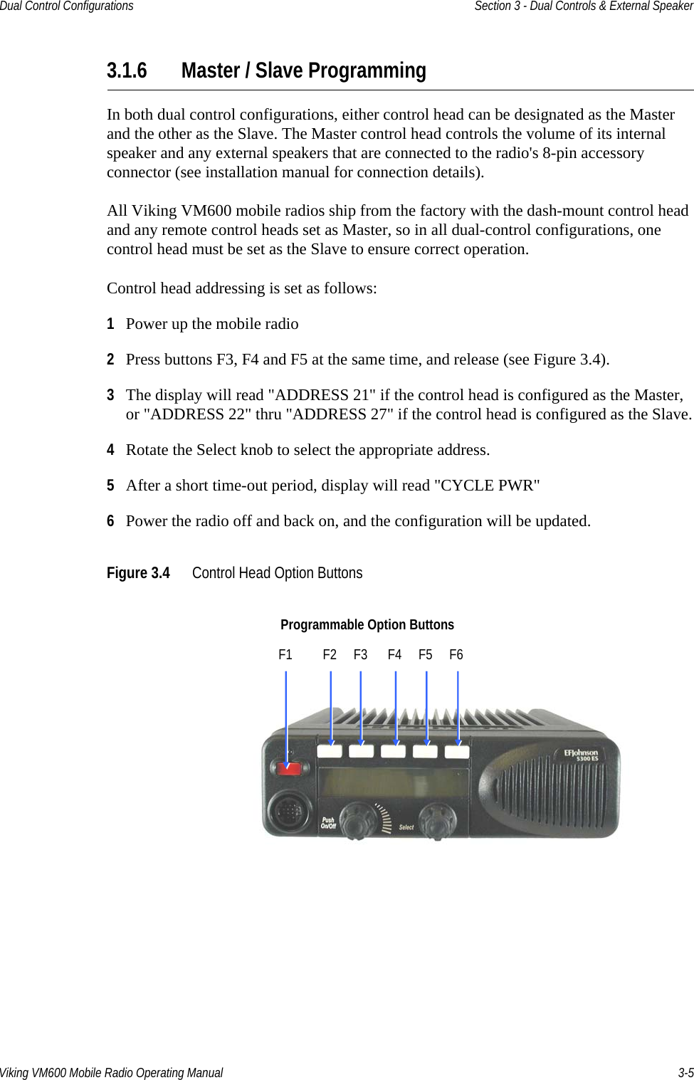 Viking VM600 Mobile Radio Operating Manual 3-5Dual Control Configurations Section 3 - Dual Controls &amp; External Speaker3.1.6 Master / Slave ProgrammingIn both dual control configurations, either control head can be designated as the Master and the other as the Slave. The Master control head controls the volume of its internal speaker and any external speakers that are connected to the radio&apos;s 8-pin accessory connector (see installation manual for connection details).All Viking VM600 mobile radios ship from the factory with the dash-mount control head and any remote control heads set as Master, so in all dual-control configurations, one control head must be set as the Slave to ensure correct operation.Control head addressing is set as follows:1Power up the mobile radio 2Press buttons F3, F4 and F5 at the same time, and release (see Figure 3.4).3The display will read &quot;ADDRESS 21&quot; if the control head is configured as the Master, or &quot;ADDRESS 22&quot; thru &quot;ADDRESS 27&quot; if the control head is configured as the Slave.4Rotate the Select knob to select the appropriate address.5After a short time-out period, display will read &quot;CYCLE PWR&quot;6Power the radio off and back on, and the configuration will be updated.Figure 3.4 Control Head Option ButtonsProgrammable Option ButtonsF1         F2     F3      F4     F5     F6Draft 4/29/2014