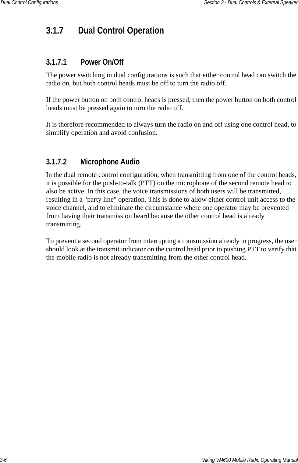 3-6 Viking VM600 Mobile Radio Operating ManualDual Control Configurations Section 3 - Dual Controls &amp; External Speaker3.1.7 Dual Control Operation3.1.7.1 Power On/OffThe power switching in dual configurations is such that either control head can switch the radio on, but both control heads must be off to turn the radio off.If the power button on both control heads is pressed, then the power button on both control heads must be pressed again to turn the radio off.It is therefore recommended to always turn the radio on and off using one control head, to simplify operation and avoid confusion.3.1.7.2 Microphone AudioIn the dual remote control configuration, when transmitting from one of the control heads, it is possible for the push-to-talk (PTT) on the microphone of the second remote head to also be active. In this case, the voice transmissions of both users will be transmitted, resulting in a &quot;party line&quot; operation. This is done to allow either control unit access to the voice channel, and to eliminate the circumstance where one operator may be prevented from having their transmission heard because the other control head is already transmitting.To prevent a second operator from interrupting a transmission already in progress, the user should look at the transmit indicator on the control head prior to pushing PTT to verify that the mobile radio is not already transmitting from the other control head.Draft 4/29/2014