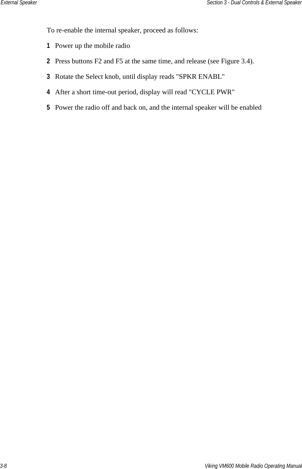 3-8 Viking VM600 Mobile Radio Operating ManualExternal Speaker Section 3 - Dual Controls &amp; External SpeakerTo re-enable the internal speaker, proceed as follows:1Power up the mobile radio 2Press buttons F2 and F5 at the same time, and release (see Figure 3.4).3Rotate the Select knob, until display reads &quot;SPKR ENABL&quot;4After a short time-out period, display will read &quot;CYCLE PWR&quot;5Power the radio off and back on, and the internal speaker will be enabledDraft 4/29/2014