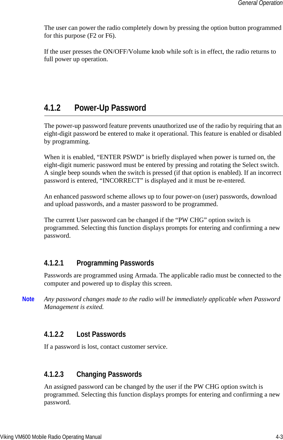 Viking VM600 Mobile Radio Operating Manual 4-3General OperationThe user can power the radio completely down by pressing the option button programmed for this purpose (F2 or F6). If the user presses the ON/OFF/Volume knob while soft is in effect, the radio returns to full power up operation.4.1.2 Power-Up PasswordThe power-up password feature prevents unauthorized use of the radio by requiring that an eight-digit password be entered to make it operational. This feature is enabled or disabled by programming.When it is enabled, “ENTER PSWD” is briefly displayed when power is turned on, the eight-digit numeric password must be entered by pressing and rotating the Select switch. A single beep sounds when the switch is pressed (if that option is enabled). If an incorrect password is entered, “INCORRECT” is displayed and it must be re-entered.An enhanced password scheme allows up to four power-on (user) passwords, download and upload passwords, and a master password to be programmed.The current User password can be changed if the “PW CHG” option switch is programmed. Selecting this function displays prompts for entering and confirming a new password.4.1.2.1 Programming PasswordsPasswords are programmed using Armada. The applicable radio must be connected to the computer and powered up to display this screen.Note Any password changes made to the radio will be immediately applicable when Password Management is exited.4.1.2.2 Lost PasswordsIf a password is lost, contact customer service.4.1.2.3 Changing PasswordsAn assigned password can be changed by the user if the PW CHG option switch is programmed. Selecting this function displays prompts for entering and confirming a new password.Draft 4/29/2014