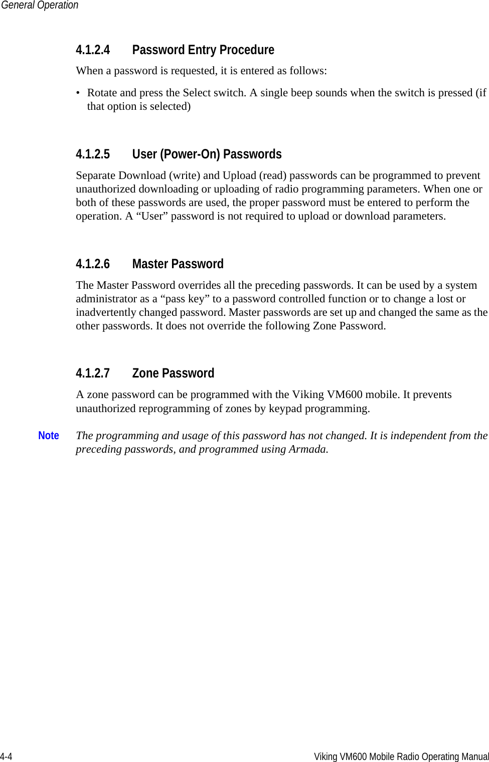 4-4 Viking VM600 Mobile Radio Operating ManualGeneral Operation4.1.2.4 Password Entry ProcedureWhen a password is requested, it is entered as follows:• Rotate and press the Select switch. A single beep sounds when the switch is pressed (if that option is selected)4.1.2.5 User (Power-On) PasswordsSeparate Download (write) and Upload (read) passwords can be programmed to prevent unauthorized downloading or uploading of radio programming parameters. When one or both of these passwords are used, the proper password must be entered to perform the operation. A “User” password is not required to upload or download parameters.4.1.2.6 Master Password The Master Password overrides all the preceding passwords. It can be used by a system administrator as a “pass key” to a password controlled function or to change a lost or inadvertently changed password. Master passwords are set up and changed the same as the other passwords. It does not override the following Zone Password.4.1.2.7 Zone Password A zone password can be programmed with the Viking VM600 mobile. It prevents unauthorized reprogramming of zones by keypad programming. Note The programming and usage of this password has not changed. It is independent from the preceding passwords, and programmed using Armada.Draft 4/29/2014