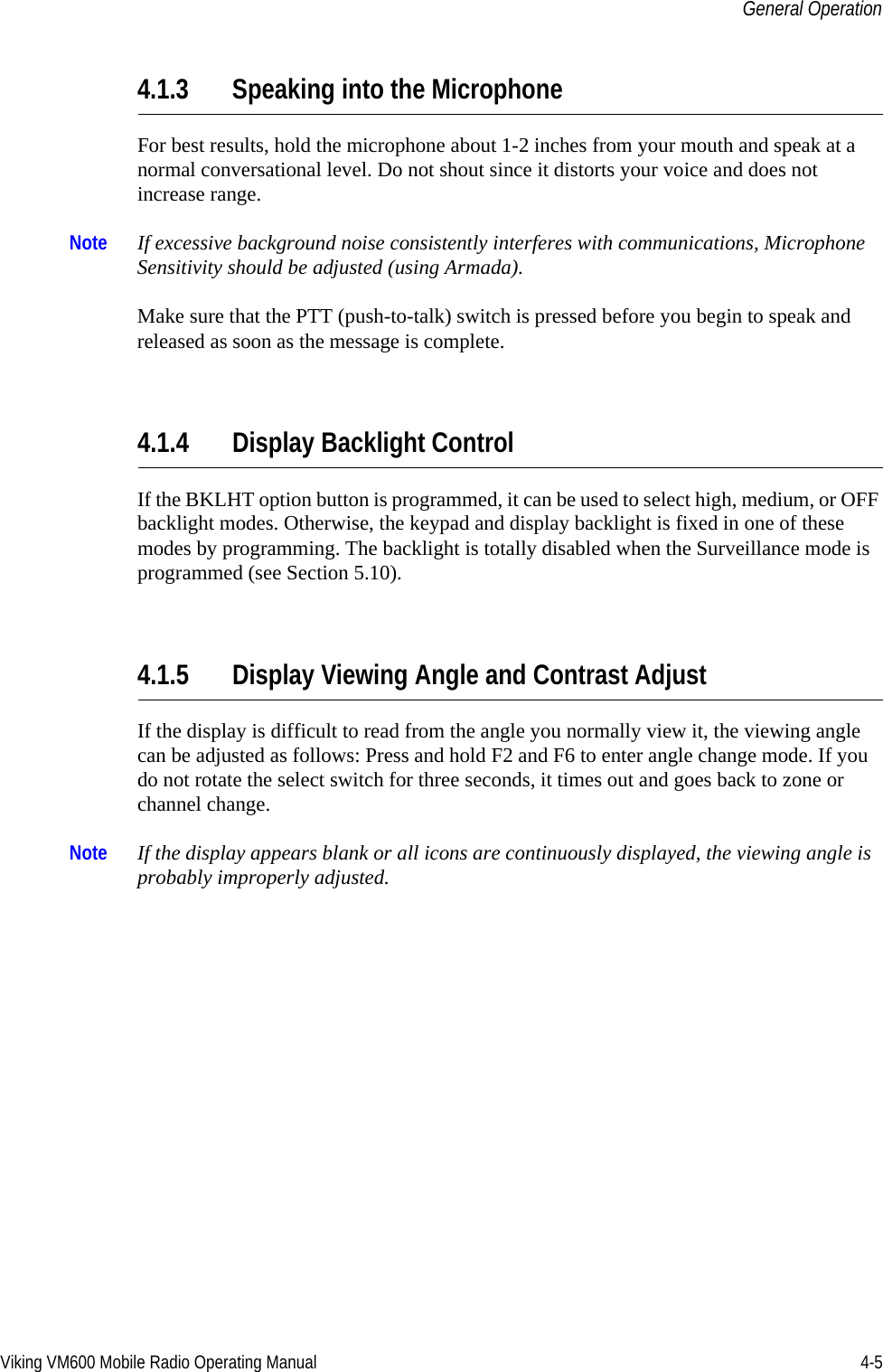 Viking VM600 Mobile Radio Operating Manual 4-5General Operation4.1.3 Speaking into the MicrophoneFor best results, hold the microphone about 1-2 inches from your mouth and speak at a normal conversational level. Do not shout since it distorts your voice and does not increase range. Note If excessive background noise consistently interferes with communications, Microphone Sensitivity should be adjusted (using Armada).Make sure that the PTT (push-to-talk) switch is pressed before you begin to speak and released as soon as the message is complete.4.1.4 Display Backlight ControlIf the BKLHT option button is programmed, it can be used to select high, medium, or OFF backlight modes. Otherwise, the keypad and display backlight is fixed in one of these modes by programming. The backlight is totally disabled when the Surveillance mode is programmed (see Section 5.10).4.1.5 Display Viewing Angle and Contrast Adjust If the display is difficult to read from the angle you normally view it, the viewing angle can be adjusted as follows: Press and hold F2 and F6 to enter angle change mode. If you do not rotate the select switch for three seconds, it times out and goes back to zone or channel change. Note If the display appears blank or all icons are continuously displayed, the viewing angle is probably improperly adjusted.Draft 4/29/2014