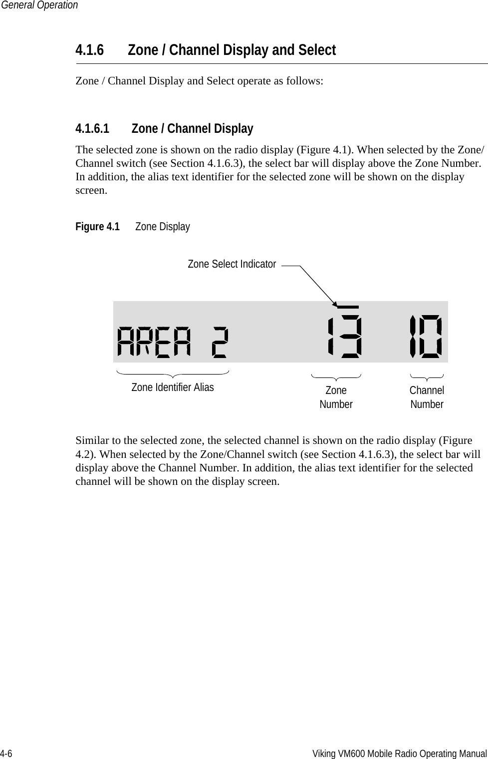 4-6 Viking VM600 Mobile Radio Operating ManualGeneral Operation4.1.6 Zone / Channel Display and SelectZone / Channel Display and Select operate as follows:4.1.6.1 Zone / Channel DisplayThe selected zone is shown on the radio display (Figure 4.1). When selected by the Zone/Channel switch (see Section 4.1.6.3), the select bar will display above the Zone Number. In addition, the alias text identifier for the selected zone will be shown on the display screen.Figure 4.1 Zone DisplaySimilar to the selected zone, the selected channel is shown on the radio display (Figure 4.2). When selected by the Zone/Channel switch (see Section 4.1.6.3), the select bar will display above the Channel Number. In addition, the alias text identifier for the selected channel will be shown on the display screen.ZoneNumber ChannelNumberZone Select IndicatorZone Identifier AliasDraft 4/29/2014