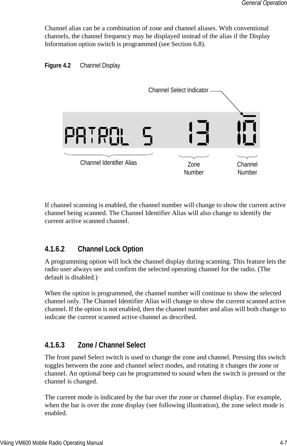 Viking VM600 Mobile Radio Operating Manual 4-7General OperationChannel alias can be a combination of zone and channel aliases. With conventional channels, the channel frequency may be displayed instead of the alias if the Display Information option switch is programmed (see Section 6.8).Figure 4.2 Channel DisplayIf channel scanning is enabled, the channel number will change to show the current active channel being scanned. The Channel Identifier Alias will also change to identify the current active scanned channel.4.1.6.2 Channel Lock OptionA programming option will lock the channel display during scanning. This feature lets the radio user always see and confirm the selected operating channel for the radio. (The default is disabled.)When the option is programmed, the channel number will continue to show the selected channel only. The Channel Identifier Alias will change to show the current scanned active channel. If the option is not enabled, then the channel number and alias will both change to indicate the current scanned active channel as described.4.1.6.3 Zone / Channel Select The front panel Select switch is used to change the zone and channel. Pressing this switch toggles between the zone and channel select modes, and rotating it changes the zone or channel. An optional beep can be programmed to sound when the switch is pressed or the channel is changed.The current mode is indicated by the bar over the zone or channel display. For example, when the bar is over the zone display (see following illustration), the zone select mode is enabled.ZoneNumber ChannelNumberChannel Select IndicatorChannel Identifier AliasDraft 4/29/2014