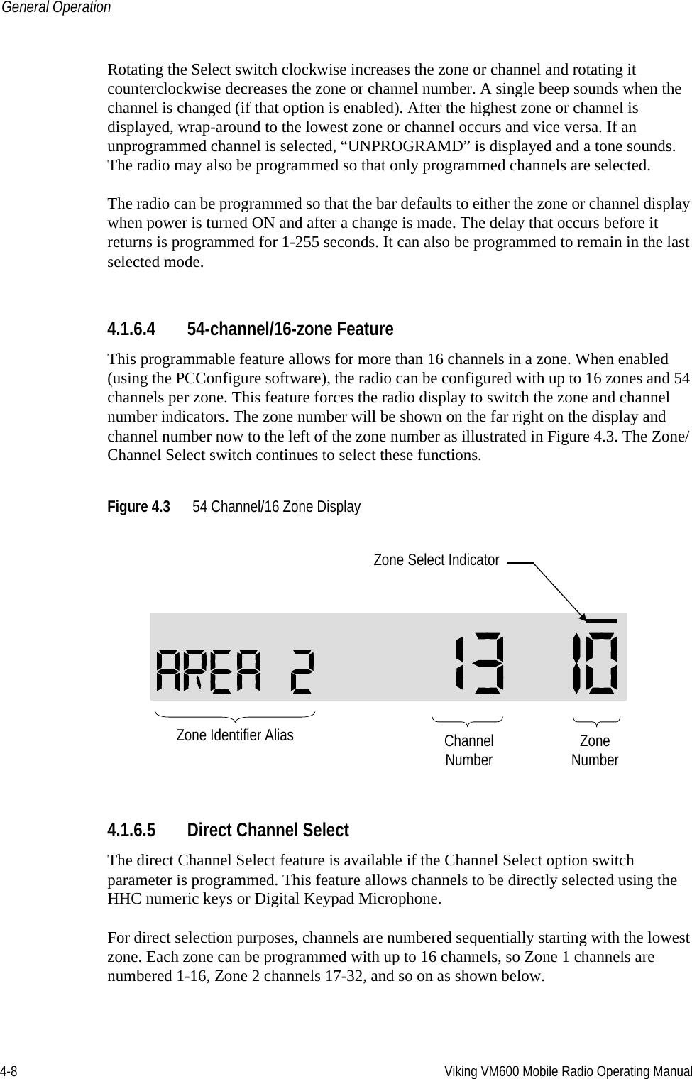 4-8 Viking VM600 Mobile Radio Operating ManualGeneral OperationRotating the Select switch clockwise increases the zone or channel and rotating it counterclockwise decreases the zone or channel number. A single beep sounds when the channel is changed (if that option is enabled). After the highest zone or channel is displayed, wrap-around to the lowest zone or channel occurs and vice versa. If an unprogrammed channel is selected, “UNPROGRAMD” is displayed and a tone sounds. The radio may also be programmed so that only programmed channels are selected.The radio can be programmed so that the bar defaults to either the zone or channel display when power is turned ON and after a change is made. The delay that occurs before it returns is programmed for 1-255 seconds. It can also be programmed to remain in the last selected mode.4.1.6.4 54-channel/16-zone FeatureThis programmable feature allows for more than 16 channels in a zone. When enabled (using the PCConfigure software), the radio can be configured with up to 16 zones and 54 channels per zone. This feature forces the radio display to switch the zone and channel number indicators. The zone number will be shown on the far right on the display and channel number now to the left of the zone number as illustrated in Figure 4.3. The Zone/Channel Select switch continues to select these functions.Figure 4.3 54 Channel/16 Zone Display4.1.6.5 Direct Channel SelectThe direct Channel Select feature is available if the Channel Select option switch parameter is programmed. This feature allows channels to be directly selected using the HHC numeric keys or Digital Keypad Microphone. For direct selection purposes, channels are numbered sequentially starting with the lowest zone. Each zone can be programmed with up to 16 channels, so Zone 1 channels are numbered 1-16, Zone 2 channels 17-32, and so on as shown below.ZoneNumberChannelNumberZone Select IndicatorZone Identifier AliasDraft 4/29/2014