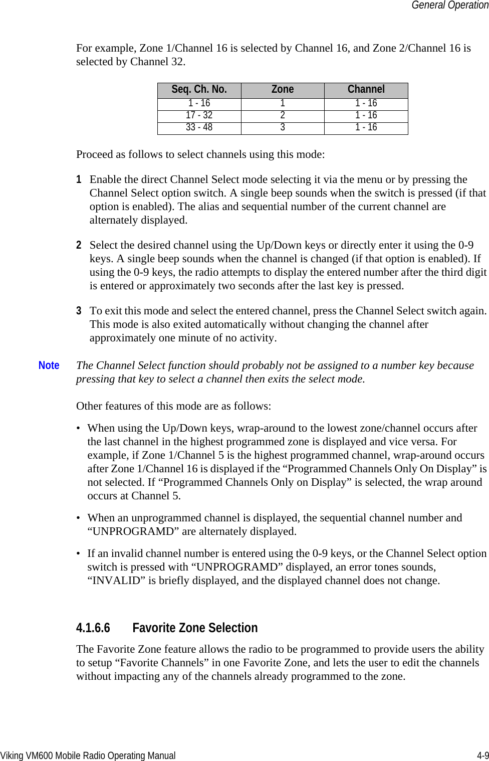 Viking VM600 Mobile Radio Operating Manual 4-9General OperationFor example, Zone 1/Channel 16 is selected by Channel 16, and Zone 2/Channel 16 is selected by Channel 32.Proceed as follows to select channels using this mode:1Enable the direct Channel Select mode selecting it via the menu or by pressing the Channel Select option switch. A single beep sounds when the switch is pressed (if that option is enabled). The alias and sequential number of the current channel are alternately displayed.2Select the desired channel using the Up/Down keys or directly enter it using the 0-9 keys. A single beep sounds when the channel is changed (if that option is enabled). If using the 0-9 keys, the radio attempts to display the entered number after the third digit is entered or approximately two seconds after the last key is pressed. 3To exit this mode and select the entered channel, press the Channel Select switch again. This mode is also exited automatically without changing the channel after approximately one minute of no activity.Note The Channel Select function should probably not be assigned to a number key because pressing that key to select a channel then exits the select mode. Other features of this mode are as follows:• When using the Up/Down keys, wrap-around to the lowest zone/channel occurs after the last channel in the highest programmed zone is displayed and vice versa. For example, if Zone 1/Channel 5 is the highest programmed channel, wrap-around occurs after Zone 1/Channel 16 is displayed if the “Programmed Channels Only On Display” is not selected. If “Programmed Channels Only on Display” is selected, the wrap around occurs at Channel 5.• When an unprogrammed channel is displayed, the sequential channel number and “UNPROGRAMD” are alternately displayed. • If an invalid channel number is entered using the 0-9 keys, or the Channel Select option switch is pressed with “UNPROGRAMD” displayed, an error tones sounds, “INVALID” is briefly displayed, and the displayed channel does not change.4.1.6.6 Favorite Zone SelectionThe Favorite Zone feature allows the radio to be programmed to provide users the ability to setup “Favorite Channels” in one Favorite Zone, and lets the user to edit the channels without impacting any of the channels already programmed to the zone.Seq. Ch. No. Zone Channel1 - 16 1 1 - 1617 - 32 2 1 - 1633 - 48 3 1 - 16Draft 4/29/2014