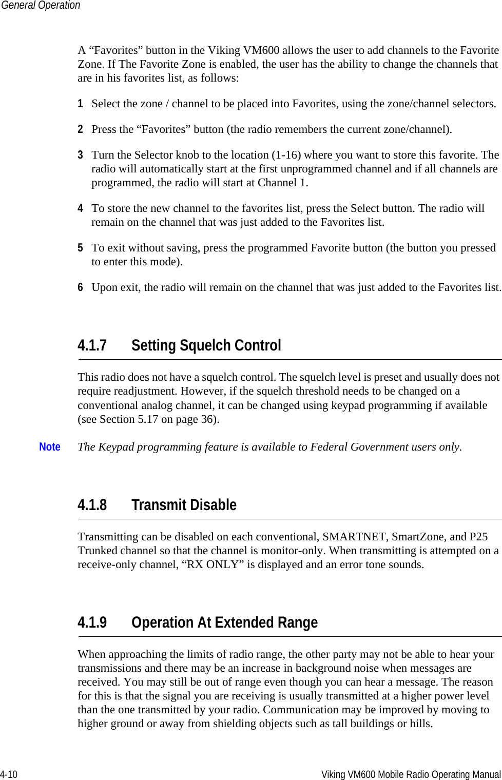 4-10 Viking VM600 Mobile Radio Operating ManualGeneral OperationA “Favorites” button in the Viking VM600 allows the user to add channels to the Favorite Zone. If The Favorite Zone is enabled, the user has the ability to change the channels that are in his favorites list, as follows: 1Select the zone / channel to be placed into Favorites, using the zone/channel selectors.2Press the “Favorites” button (the radio remembers the current zone/channel).3Turn the Selector knob to the location (1-16) where you want to store this favorite. The radio will automatically start at the first unprogrammed channel and if all channels are programmed, the radio will start at Channel 1.4To store the new channel to the favorites list, press the Select button. The radio will remain on the channel that was just added to the Favorites list.5To exit without saving, press the programmed Favorite button (the button you pressed to enter this mode).6Upon exit, the radio will remain on the channel that was just added to the Favorites list.4.1.7 Setting Squelch ControlThis radio does not have a squelch control. The squelch level is preset and usually does not require readjustment. However, if the squelch threshold needs to be changed on a conventional analog channel, it can be changed using keypad programming if available (see Section 5.17 on page 36).Note The Keypad programming feature is available to Federal Government users only.4.1.8 Transmit DisableTransmitting can be disabled on each conventional, SMARTNET, SmartZone, and P25 Trunked channel so that the channel is monitor-only. When transmitting is attempted on a receive-only channel, “RX ONLY” is displayed and an error tone sounds.4.1.9 Operation At Extended RangeWhen approaching the limits of radio range, the other party may not be able to hear your transmissions and there may be an increase in background noise when messages are received. You may still be out of range even though you can hear a message. The reason for this is that the signal you are receiving is usually transmitted at a higher power level than the one transmitted by your radio. Communication may be improved by moving to higher ground or away from shielding objects such as tall buildings or hills.Draft 4/29/2014