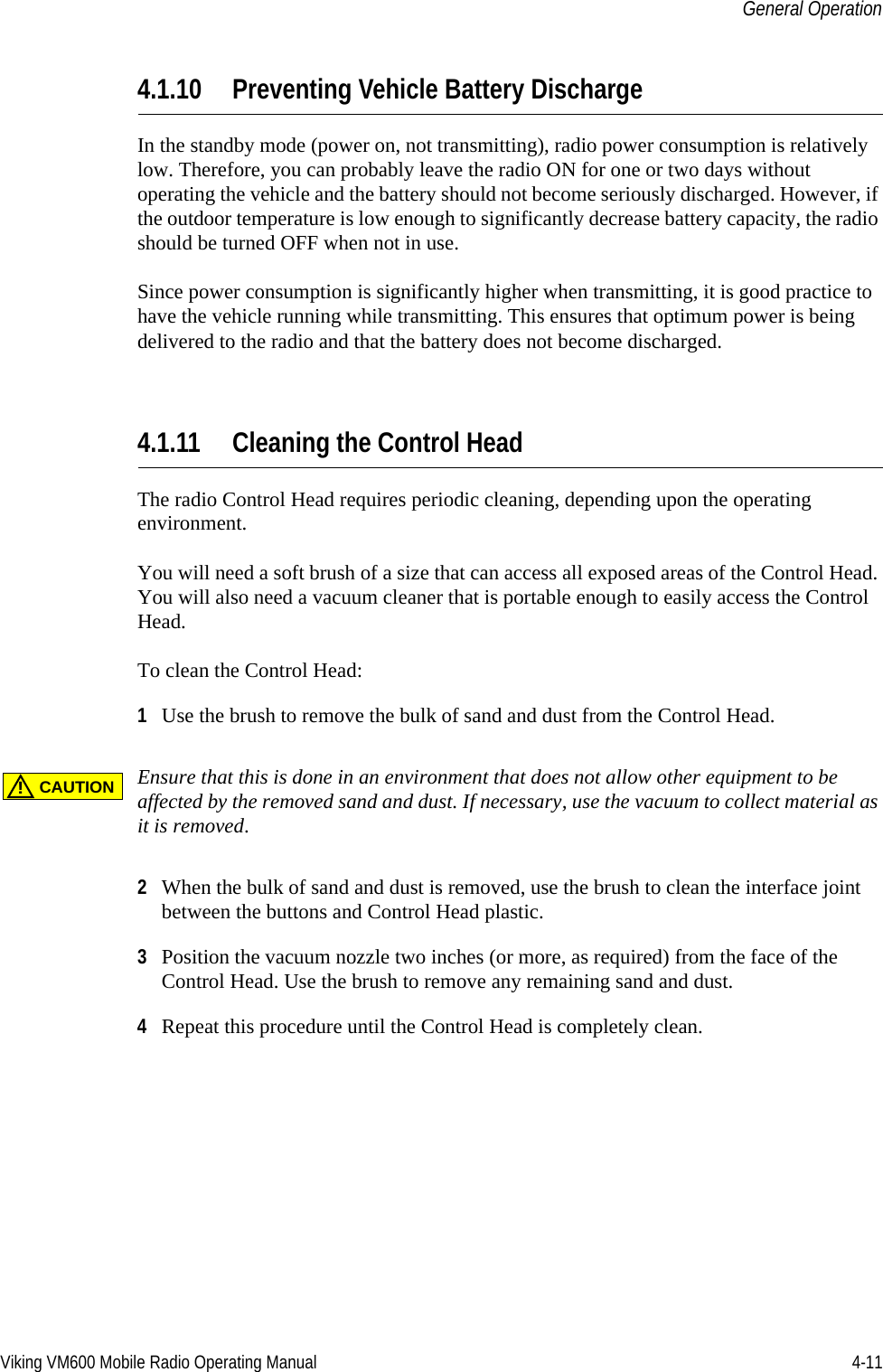 Viking VM600 Mobile Radio Operating Manual 4-11General Operation4.1.10 Preventing Vehicle Battery DischargeIn the standby mode (power on, not transmitting), radio power consumption is relatively low. Therefore, you can probably leave the radio ON for one or two days without operating the vehicle and the battery should not become seriously discharged. However, if the outdoor temperature is low enough to significantly decrease battery capacity, the radio should be turned OFF when not in use.Since power consumption is significantly higher when transmitting, it is good practice to have the vehicle running while transmitting. This ensures that optimum power is being delivered to the radio and that the battery does not become discharged.4.1.11 Cleaning the Control HeadThe radio Control Head requires periodic cleaning, depending upon the operating environment. You will need a soft brush of a size that can access all exposed areas of the Control Head. You will also need a vacuum cleaner that is portable enough to easily access the Control Head.To clean the Control Head:1Use the brush to remove the bulk of sand and dust from the Control Head.Ensure that this is done in an environment that does not allow other equipment to be affected by the removed sand and dust. If necessary, use the vacuum to collect material as it is removed.2When the bulk of sand and dust is removed, use the brush to clean the interface joint between the buttons and Control Head plastic.3Position the vacuum nozzle two inches (or more, as required) from the face of the Control Head. Use the brush to remove any remaining sand and dust.4Repeat this procedure until the Control Head is completely clean.CAUTION!Draft 4/29/2014