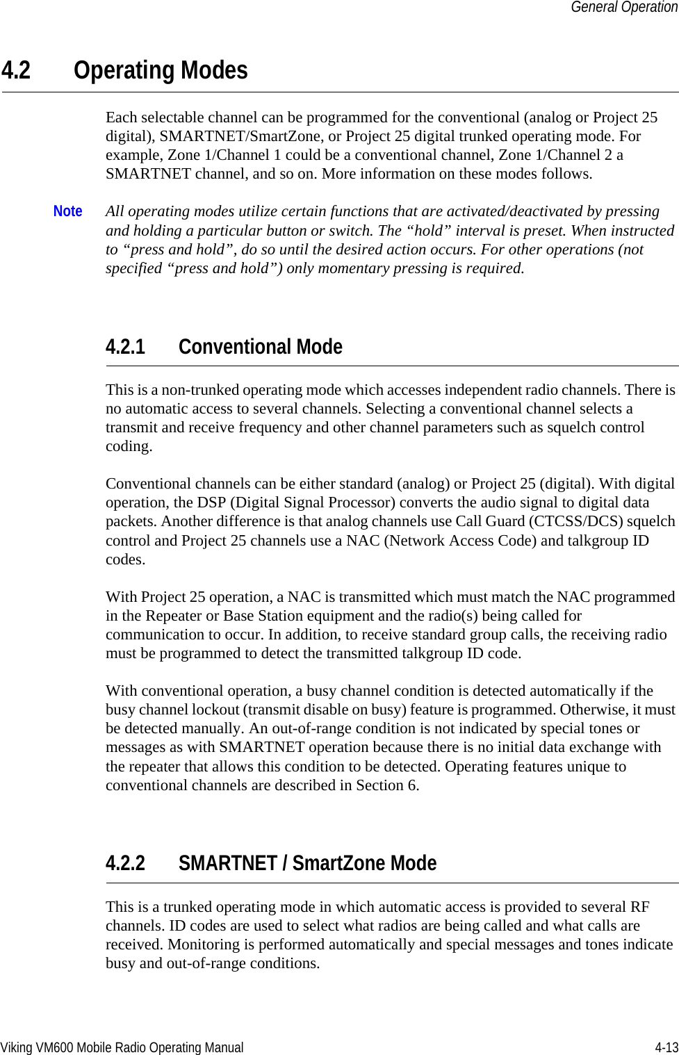 Viking VM600 Mobile Radio Operating Manual 4-13General Operation4.2 Operating ModesEach selectable channel can be programmed for the conventional (analog or Project 25 digital), SMARTNET/SmartZone, or Project 25 digital trunked operating mode. For example, Zone 1/Channel 1 could be a conventional channel, Zone 1/Channel 2 a SMARTNET channel, and so on. More information on these modes follows.Note All operating modes utilize certain functions that are activated/deactivated by pressing and holding a particular button or switch. The “hold” interval is preset. When instructed to “press and hold”, do so until the desired action occurs. For other operations (not specified “press and hold”) only momentary pressing is required.4.2.1 Conventional ModeThis is a non-trunked operating mode which accesses independent radio channels. There is no automatic access to several channels. Selecting a conventional channel selects a transmit and receive frequency and other channel parameters such as squelch control coding.Conventional channels can be either standard (analog) or Project 25 (digital). With digital operation, the DSP (Digital Signal Processor) converts the audio signal to digital data packets. Another difference is that analog channels use Call Guard (CTCSS/DCS) squelch control and Project 25 channels use a NAC (Network Access Code) and talkgroup ID codes.With Project 25 operation, a NAC is transmitted which must match the NAC programmed in the Repeater or Base Station equipment and the radio(s) being called for communication to occur. In addition, to receive standard group calls, the receiving radio must be programmed to detect the transmitted talkgroup ID code.With conventional operation, a busy channel condition is detected automatically if the busy channel lockout (transmit disable on busy) feature is programmed. Otherwise, it must be detected manually. An out-of-range condition is not indicated by special tones or messages as with SMARTNET operation because there is no initial data exchange with the repeater that allows this condition to be detected. Operating features unique to conventional channels are described in Section 6.4.2.2 SMARTNET / SmartZone ModeThis is a trunked operating mode in which automatic access is provided to several RF channels. ID codes are used to select what radios are being called and what calls are received. Monitoring is performed automatically and special messages and tones indicate busy and out-of-range conditions.Draft 4/29/2014