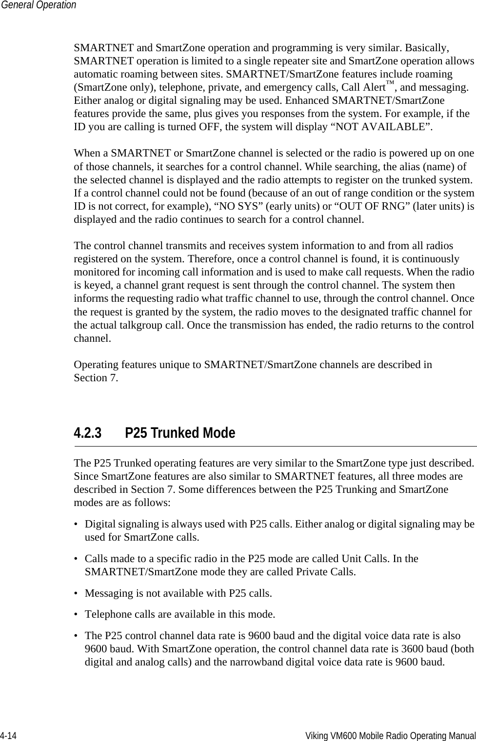 4-14 Viking VM600 Mobile Radio Operating ManualGeneral OperationSMARTNET and SmartZone operation and programming is very similar. Basically, SMARTNET operation is limited to a single repeater site and SmartZone operation allows automatic roaming between sites. SMARTNET/SmartZone features include roaming (SmartZone only), telephone, private, and emergency calls, Call Alert™, and messaging. Either analog or digital signaling may be used. Enhanced SMARTNET/SmartZone features provide the same, plus gives you responses from the system. For example, if the ID you are calling is turned OFF, the system will display “NOT AVAILABLE”.When a SMARTNET or SmartZone channel is selected or the radio is powered up on one of those channels, it searches for a control channel. While searching, the alias (name) of the selected channel is displayed and the radio attempts to register on the trunked system. If a control channel could not be found (because of an out of range condition or the system ID is not correct, for example), “NO SYS” (early units) or “OUT OF RNG” (later units) is displayed and the radio continues to search for a control channel.The control channel transmits and receives system information to and from all radios registered on the system. Therefore, once a control channel is found, it is continuously monitored for incoming call information and is used to make call requests. When the radio is keyed, a channel grant request is sent through the control channel. The system then informs the requesting radio what traffic channel to use, through the control channel. Once the request is granted by the system, the radio moves to the designated traffic channel for the actual talkgroup call. Once the transmission has ended, the radio returns to the control channel.Operating features unique to SMARTNET/SmartZone channels are described in Section 7.4.2.3 P25 Trunked ModeThe P25 Trunked operating features are very similar to the SmartZone type just described. Since SmartZone features are also similar to SMARTNET features, all three modes are described in Section 7. Some differences between the P25 Trunking and SmartZone modes are as follows:• Digital signaling is always used with P25 calls. Either analog or digital signaling may be used for SmartZone calls.• Calls made to a specific radio in the P25 mode are called Unit Calls. In the SMARTNET/SmartZone mode they are called Private Calls.• Messaging is not available with P25 calls.• Telephone calls are available in this mode.• The P25 control channel data rate is 9600 baud and the digital voice data rate is also 9600 baud. With SmartZone operation, the control channel data rate is 3600 baud (both digital and analog calls) and the narrowband digital voice data rate is 9600 baud.Draft 4/29/2014