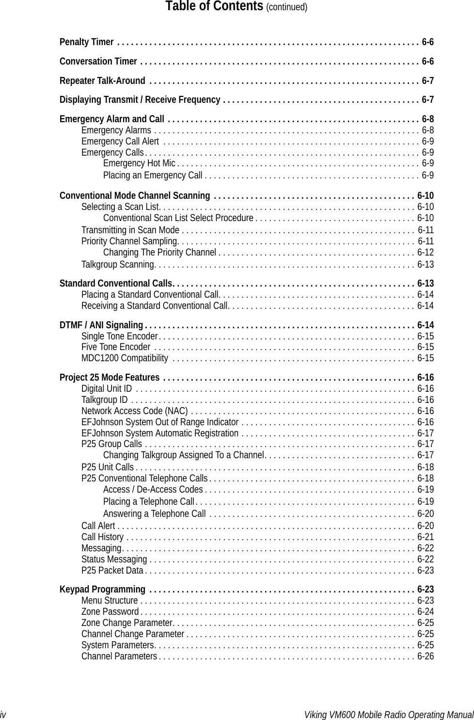 iv Viking VM600 Mobile Radio Operating ManualTable of Contents (continued)Penalty Timer . . . . . . . . . . . . . . . . . . . . . . . . . . . . . . . . . . . . . . . . . . . . . . . . . . . . . . . . . . . . . . . . . . 6-6Conversation Timer . . . . . . . . . . . . . . . . . . . . . . . . . . . . . . . . . . . . . . . . . . . . . . . . . . . . . . . . . . . . . 6-6Repeater Talk-Around  . . . . . . . . . . . . . . . . . . . . . . . . . . . . . . . . . . . . . . . . . . . . . . . . . . . . . . . . . . . 6-7Displaying Transmit / Receive Frequency . . . . . . . . . . . . . . . . . . . . . . . . . . . . . . . . . . . . . . . . . . . 6-7Emergency Alarm and Call . . . . . . . . . . . . . . . . . . . . . . . . . . . . . . . . . . . . . . . . . . . . . . . . . . . . . . . 6-8Emergency Alarms . . . . . . . . . . . . . . . . . . . . . . . . . . . . . . . . . . . . . . . . . . . . . . . . . . . . . . . . . . 6-8Emergency Call Alert  . . . . . . . . . . . . . . . . . . . . . . . . . . . . . . . . . . . . . . . . . . . . . . . . . . . . . . . . 6-9Emergency Calls. . . . . . . . . . . . . . . . . . . . . . . . . . . . . . . . . . . . . . . . . . . . . . . . . . . . . . . . . . . . 6-9Emergency Hot Mic . . . . . . . . . . . . . . . . . . . . . . . . . . . . . . . . . . . . . . . . . . . . . . . . . . . . . 6-9Placing an Emergency Call . . . . . . . . . . . . . . . . . . . . . . . . . . . . . . . . . . . . . . . . . . . . . . . 6-9Conventional Mode Channel Scanning . . . . . . . . . . . . . . . . . . . . . . . . . . . . . . . . . . . . . . . . . . . . 6-10Selecting a Scan List. . . . . . . . . . . . . . . . . . . . . . . . . . . . . . . . . . . . . . . . . . . . . . . . . . . . . . . . 6-10Conventional Scan List Select Procedure . . . . . . . . . . . . . . . . . . . . . . . . . . . . . . . . . . . 6-10Transmitting in Scan Mode . . . . . . . . . . . . . . . . . . . . . . . . . . . . . . . . . . . . . . . . . . . . . . . . . . . 6-11Priority Channel Sampling. . . . . . . . . . . . . . . . . . . . . . . . . . . . . . . . . . . . . . . . . . . . . . . . . . . . 6-11Changing The Priority Channel . . . . . . . . . . . . . . . . . . . . . . . . . . . . . . . . . . . . . . . . . . . 6-12Talkgroup Scanning. . . . . . . . . . . . . . . . . . . . . . . . . . . . . . . . . . . . . . . . . . . . . . . . . . . . . . . . . 6-13Standard Conventional Calls. . . . . . . . . . . . . . . . . . . . . . . . . . . . . . . . . . . . . . . . . . . . . . . . . . . . . 6-13Placing a Standard Conventional Call. . . . . . . . . . . . . . . . . . . . . . . . . . . . . . . . . . . . . . . . . . . 6-14Receiving a Standard Conventional Call. . . . . . . . . . . . . . . . . . . . . . . . . . . . . . . . . . . . . . . . . 6-14DTMF / ANI Signaling . . . . . . . . . . . . . . . . . . . . . . . . . . . . . . . . . . . . . . . . . . . . . . . . . . . . . . . . . . . 6-14Single Tone Encoder. . . . . . . . . . . . . . . . . . . . . . . . . . . . . . . . . . . . . . . . . . . . . . . . . . . . . . . . 6-15Five Tone Encoder  . . . . . . . . . . . . . . . . . . . . . . . . . . . . . . . . . . . . . . . . . . . . . . . . . . . . . . . . . 6-15MDC1200 Compatibility  . . . . . . . . . . . . . . . . . . . . . . . . . . . . . . . . . . . . . . . . . . . . . . . . . . . . . 6-15Project 25 Mode Features . . . . . . . . . . . . . . . . . . . . . . . . . . . . . . . . . . . . . . . . . . . . . . . . . . . . . . . 6-16Digital Unit ID  . . . . . . . . . . . . . . . . . . . . . . . . . . . . . . . . . . . . . . . . . . . . . . . . . . . . . . . . . . . . . 6-16Talkgroup ID . . . . . . . . . . . . . . . . . . . . . . . . . . . . . . . . . . . . . . . . . . . . . . . . . . . . . . . . . . . . . . 6-16Network Access Code (NAC) . . . . . . . . . . . . . . . . . . . . . . . . . . . . . . . . . . . . . . . . . . . . . . . . . 6-16EFJohnson System Out of Range Indicator . . . . . . . . . . . . . . . . . . . . . . . . . . . . . . . . . . . . . . 6-16EFJohnson System Automatic Registration . . . . . . . . . . . . . . . . . . . . . . . . . . . . . . . . . . . . . . 6-17P25 Group Calls . . . . . . . . . . . . . . . . . . . . . . . . . . . . . . . . . . . . . . . . . . . . . . . . . . . . . . . . . . . 6-17Changing Talkgroup Assigned To a Channel. . . . . . . . . . . . . . . . . . . . . . . . . . . . . . . . . 6-17P25 Unit Calls . . . . . . . . . . . . . . . . . . . . . . . . . . . . . . . . . . . . . . . . . . . . . . . . . . . . . . . . . . . . . 6-18P25 Conventional Telephone Calls . . . . . . . . . . . . . . . . . . . . . . . . . . . . . . . . . . . . . . . . . . . . . 6-18Access / De-Access Codes . . . . . . . . . . . . . . . . . . . . . . . . . . . . . . . . . . . . . . . . . . . . . . 6-19Placing a Telephone Call. . . . . . . . . . . . . . . . . . . . . . . . . . . . . . . . . . . . . . . . . . . . . . . . 6-19Answering a Telephone Call . . . . . . . . . . . . . . . . . . . . . . . . . . . . . . . . . . . . . . . . . . . . . 6-20Call Alert . . . . . . . . . . . . . . . . . . . . . . . . . . . . . . . . . . . . . . . . . . . . . . . . . . . . . . . . . . . . . . . . . 6-20Call History . . . . . . . . . . . . . . . . . . . . . . . . . . . . . . . . . . . . . . . . . . . . . . . . . . . . . . . . . . . . . . . 6-21Messaging. . . . . . . . . . . . . . . . . . . . . . . . . . . . . . . . . . . . . . . . . . . . . . . . . . . . . . . . . . . . . . . . 6-22Status Messaging . . . . . . . . . . . . . . . . . . . . . . . . . . . . . . . . . . . . . . . . . . . . . . . . . . . . . . . . . . 6-22P25 Packet Data. . . . . . . . . . . . . . . . . . . . . . . . . . . . . . . . . . . . . . . . . . . . . . . . . . . . . . . . . . . 6-23Keypad Programming  . . . . . . . . . . . . . . . . . . . . . . . . . . . . . . . . . . . . . . . . . . . . . . . . . . . . . . . . . . 6-23Menu Structure . . . . . . . . . . . . . . . . . . . . . . . . . . . . . . . . . . . . . . . . . . . . . . . . . . . . . . . . . . . . 6-23Zone Password. . . . . . . . . . . . . . . . . . . . . . . . . . . . . . . . . . . . . . . . . . . . . . . . . . . . . . . . . . . . 6-24Zone Change Parameter. . . . . . . . . . . . . . . . . . . . . . . . . . . . . . . . . . . . . . . . . . . . . . . . . . . . . 6-25Channel Change Parameter . . . . . . . . . . . . . . . . . . . . . . . . . . . . . . . . . . . . . . . . . . . . . . . . . . 6-25System Parameters. . . . . . . . . . . . . . . . . . . . . . . . . . . . . . . . . . . . . . . . . . . . . . . . . . . . . . . . . 6-25Channel Parameters . . . . . . . . . . . . . . . . . . . . . . . . . . . . . . . . . . . . . . . . . . . . . . . . . . . . . . . . 6-26Draft 4/29/2014