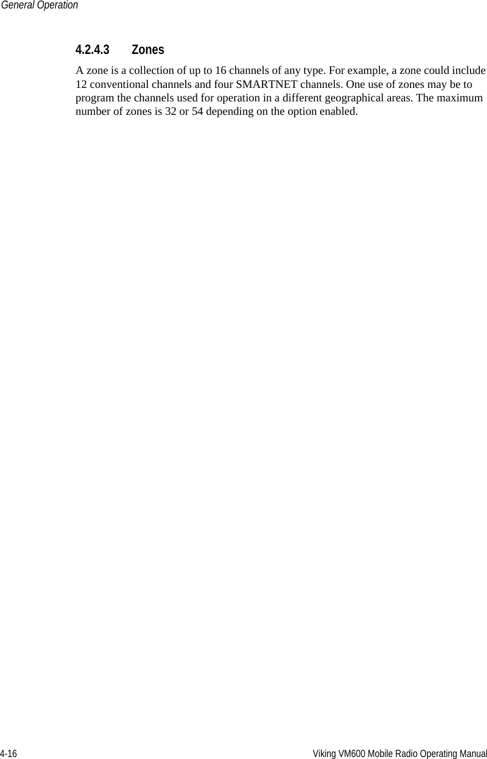 4-16 Viking VM600 Mobile Radio Operating ManualGeneral Operation4.2.4.3 ZonesA zone is a collection of up to 16 channels of any type. For example, a zone could include 12 conventional channels and four SMARTNET channels. One use of zones may be to program the channels used for operation in a different geographical areas. The maximum number of zones is 32 or 54 depending on the option enabled.Draft 4/29/2014