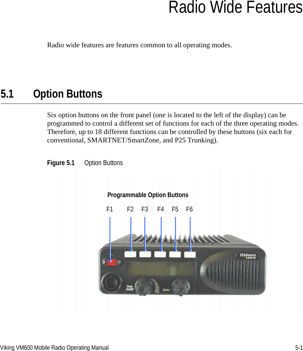 Viking VM600 Mobile Radio Operating Manual 5-1SECTIONSection5Radio Wide FeaturesRadio wide features are features common to all operating modes. 5.1 Option ButtonsSix option buttons on the front panel (one is located to the left of the display) can be programmed to control a different set of functions for each of the three operating modes. Therefore, up to 18 different functions can be controlled by these buttons (six each for conventional, SMARTNET/SmartZone, and P25 Trunking).Figure 5.1 Option ButtonsProgrammable Option ButtonsF1         F2     F3      F4     F5     F6Draft 4/29/2014