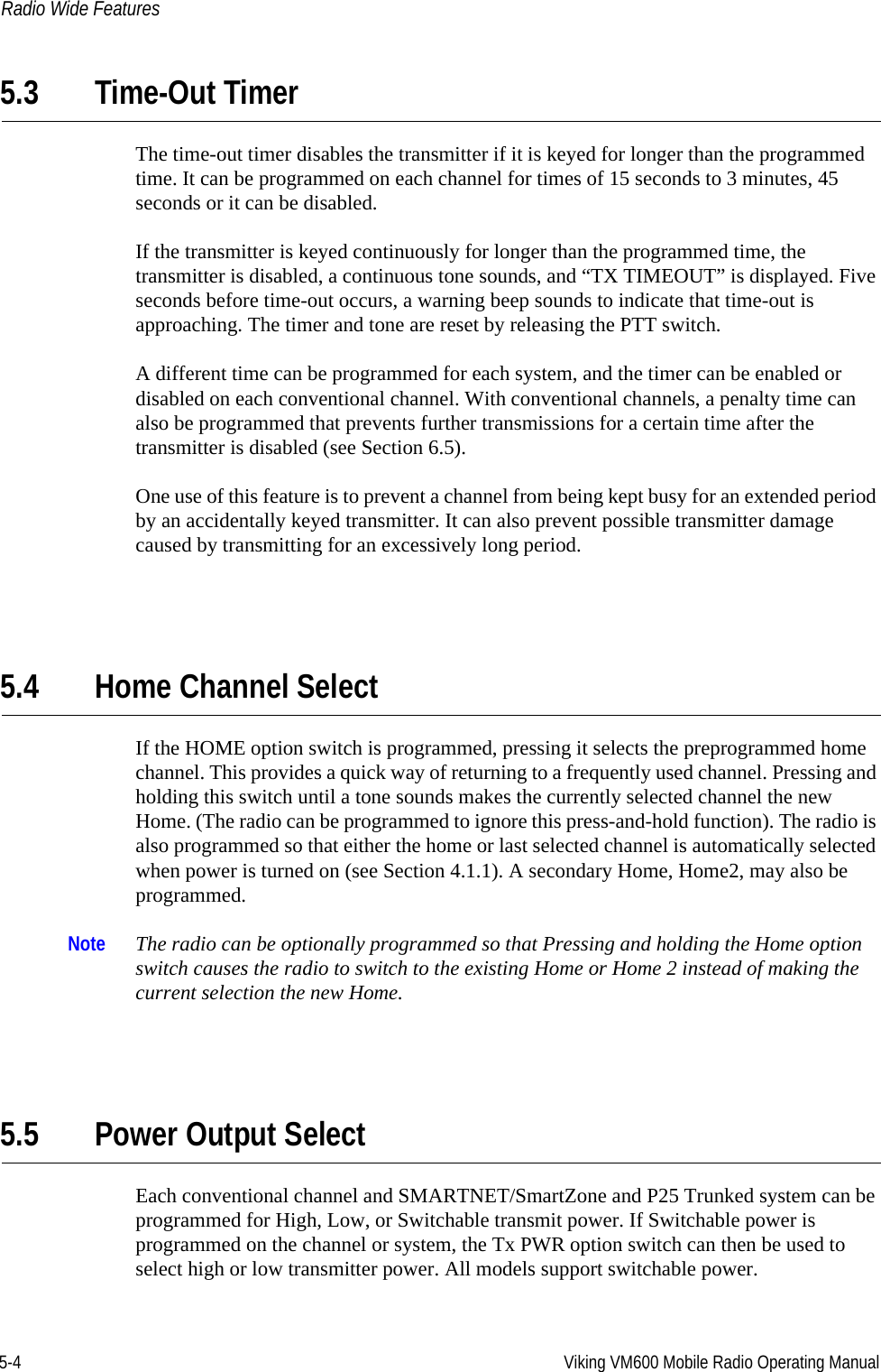 5-4 Viking VM600 Mobile Radio Operating ManualRadio Wide Features5.3 Time-Out TimerThe time-out timer disables the transmitter if it is keyed for longer than the programmed time. It can be programmed on each channel for times of 15 seconds to 3 minutes, 45 seconds or it can be disabled.If the transmitter is keyed continuously for longer than the programmed time, the transmitter is disabled, a continuous tone sounds, and “TX TIMEOUT” is displayed. Five seconds before time-out occurs, a warning beep sounds to indicate that time-out is approaching. The timer and tone are reset by releasing the PTT switch.A different time can be programmed for each system, and the timer can be enabled or disabled on each conventional channel. With conventional channels, a penalty time can also be programmed that prevents further transmissions for a certain time after the transmitter is disabled (see Section 6.5).One use of this feature is to prevent a channel from being kept busy for an extended period by an accidentally keyed transmitter. It can also prevent possible transmitter damage caused by transmitting for an excessively long period.5.4 Home Channel SelectIf the HOME option switch is programmed, pressing it selects the preprogrammed home channel. This provides a quick way of returning to a frequently used channel. Pressing and holding this switch until a tone sounds makes the currently selected channel the new Home. (The radio can be programmed to ignore this press-and-hold function). The radio is also programmed so that either the home or last selected channel is automatically selected when power is turned on (see Section 4.1.1). A secondary Home, Home2, may also be programmed.Note The radio can be optionally programmed so that Pressing and holding the Home option switch causes the radio to switch to the existing Home or Home 2 instead of making the current selection the new Home.5.5 Power Output SelectEach conventional channel and SMARTNET/SmartZone and P25 Trunked system can be programmed for High, Low, or Switchable transmit power. If Switchable power is programmed on the channel or system, the Tx PWR option switch can then be used to select high or low transmitter power. All models support switchable power.Draft 4/29/2014