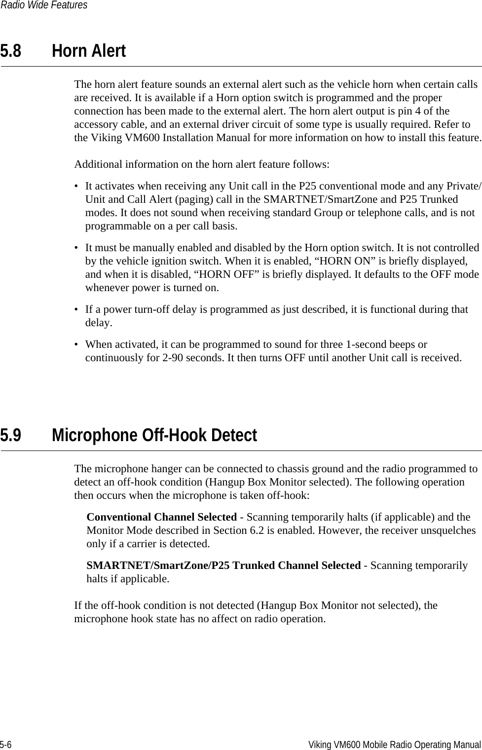 5-6 Viking VM600 Mobile Radio Operating ManualRadio Wide Features5.8 Horn AlertThe horn alert feature sounds an external alert such as the vehicle horn when certain calls are received. It is available if a Horn option switch is programmed and the proper connection has been made to the external alert. The horn alert output is pin 4 of the accessory cable, and an external driver circuit of some type is usually required. Refer to the Viking VM600 Installation Manual for more information on how to install this feature.Additional information on the horn alert feature follows:• It activates when receiving any Unit call in the P25 conventional mode and any Private/Unit and Call Alert (paging) call in the SMARTNET/SmartZone and P25 Trunked modes. It does not sound when receiving standard Group or telephone calls, and is not programmable on a per call basis.• It must be manually enabled and disabled by the Horn option switch. It is not controlled by the vehicle ignition switch. When it is enabled, “HORN ON” is briefly displayed, and when it is disabled, “HORN OFF” is briefly displayed. It defaults to the OFF mode whenever power is turned on.• If a power turn-off delay is programmed as just described, it is functional during that delay.• When activated, it can be programmed to sound for three 1-second beeps or continuously for 2-90 seconds. It then turns OFF until another Unit call is received.5.9 Microphone Off-Hook DetectThe microphone hanger can be connected to chassis ground and the radio programmed to detect an off-hook condition (Hangup Box Monitor selected). The following operation then occurs when the microphone is taken off-hook:Conventional Channel Selected - Scanning temporarily halts (if applicable) and the Monitor Mode described in Section 6.2 is enabled. However, the receiver unsquelches only if a carrier is detected.SMARTNET/SmartZone/P25 Trunked Channel Selected - Scanning temporarily halts if applicable.If the off-hook condition is not detected (Hangup Box Monitor not selected), the microphone hook state has no affect on radio operation.Draft 4/29/2014