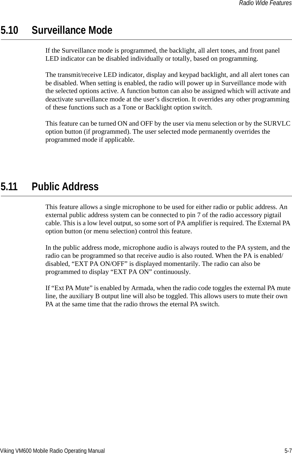 Viking VM600 Mobile Radio Operating Manual 5-7Radio Wide Features5.10 Surveillance ModeIf the Surveillance mode is programmed, the backlight, all alert tones, and front panel LED indicator can be disabled individually or totally, based on programming.The transmit/receive LED indicator, display and keypad backlight, and all alert tones can be disabled. When setting is enabled, the radio will power up in Surveillance mode with the selected options active. A function button can also be assigned which will activate and deactivate surveillance mode at the user’s discretion. It overrides any other programming of these functions such as a Tone or Backlight option switch.This feature can be turned ON and OFF by the user via menu selection or by the SURVLC option button (if programmed). The user selected mode permanently overrides the programmed mode if applicable.5.11 Public AddressThis feature allows a single microphone to be used for either radio or public address. An external public address system can be connected to pin 7 of the radio accessory pigtail cable. This is a low level output, so some sort of PA amplifier is required. The External PA option button (or menu selection) control this feature.In the public address mode, microphone audio is always routed to the PA system, and the radio can be programmed so that receive audio is also routed. When the PA is enabled/disabled, “EXT PA ON/OFF” is displayed momentarily. The radio can also be programmed to display “EXT PA ON” continuously.If “Ext PA Mute” is enabled by Armada, when the radio code toggles the external PA mute line, the auxiliary B output line will also be toggled. This allows users to mute their own PA at the same time that the radio throws the eternal PA switch.Draft 4/29/2014