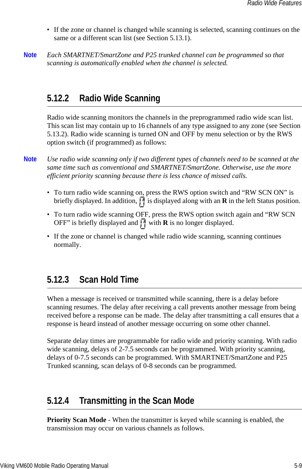 Viking VM600 Mobile Radio Operating Manual 5-9Radio Wide Features• If the zone or channel is changed while scanning is selected, scanning continues on the same or a different scan list (see Section 5.13.1).Note Each SMARTNET/SmartZone and P25 trunked channel can be programmed so that scanning is automatically enabled when the channel is selected.5.12.2 Radio Wide ScanningRadio wide scanning monitors the channels in the preprogrammed radio wide scan list. This scan list may contain up to 16 channels of any type assigned to any zone (see Section 5.13.2). Radio wide scanning is turned ON and OFF by menu selection or by the RWS option switch (if programmed) as follows:Note Use radio wide scanning only if two different types of channels need to be scanned at the same time such as conventional and SMARTNET/SmartZone. Otherwise, use the more efficient priority scanning because there is less chance of missed calls.• To turn radio wide scanning on, press the RWS option switch and “RW SCN ON” is briefly displayed. In addition,   is displayed along with an R in the left Status position. • To turn radio wide scanning OFF, press the RWS option switch again and “RW SCN OFF” is briefly displayed and   with R is no longer displayed.• If the zone or channel is changed while radio wide scanning, scanning continues normally.5.12.3 Scan Hold TimeWhen a message is received or transmitted while scanning, there is a delay before scanning resumes. The delay after receiving a call prevents another message from being received before a response can be made. The delay after transmitting a call ensures that a response is heard instead of another message occurring on some other channel.Separate delay times are programmable for radio wide and priority scanning. With radio wide scanning, delays of 2-7.5 seconds can be programmed. With priority scanning, delays of 0-7.5 seconds can be programmed. With SMARTNET/SmartZone and P25 Trunked scanning, scan delays of 0-8 seconds can be programmed.5.12.4 Transmitting in the Scan ModePriority Scan Mode - When the transmitter is keyed while scanning is enabled, the transmission may occur on various channels as follows.Draft 4/29/2014