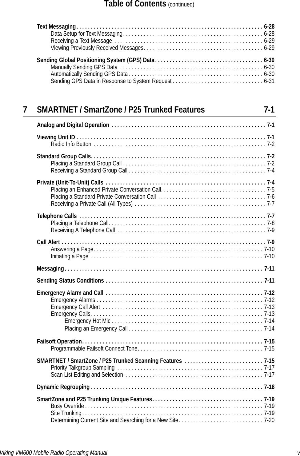 Viking VM600 Mobile Radio Operating Manual vTable of Contents (continued)Text Messaging. . . . . . . . . . . . . . . . . . . . . . . . . . . . . . . . . . . . . . . . . . . . . . . . . . . . . . . . . . . . . . . . 6-28Data Setup for Text Messaging. . . . . . . . . . . . . . . . . . . . . . . . . . . . . . . . . . . . . . . . . . . . . . . . 6-28Receiving a Text Message  . . . . . . . . . . . . . . . . . . . . . . . . . . . . . . . . . . . . . . . . . . . . . . . . . . . 6-29Viewing Previously Received Messages. . . . . . . . . . . . . . . . . . . . . . . . . . . . . . . . . . . . . . . . . 6-29Sending Global Positioning System (GPS) Data. . . . . . . . . . . . . . . . . . . . . . . . . . . . . . . . . . . . . 6-30Manually Sending GPS Data  . . . . . . . . . . . . . . . . . . . . . . . . . . . . . . . . . . . . . . . . . . . . . . . . . 6-30Automatically Sending GPS Data . . . . . . . . . . . . . . . . . . . . . . . . . . . . . . . . . . . . . . . . . . . . . . 6-30Sending GPS Data in Response to System Request . . . . . . . . . . . . . . . . . . . . . . . . . . . . . . . 6-317 SMARTNET / SmartZone / P25 Trunked Features 7-1Analog and Digital Operation . . . . . . . . . . . . . . . . . . . . . . . . . . . . . . . . . . . . . . . . . . . . . . . . . . . . . 7-1Viewing Unit ID . . . . . . . . . . . . . . . . . . . . . . . . . . . . . . . . . . . . . . . . . . . . . . . . . . . . . . . . . . . . . . . . . 7-1Radio Info Button  . . . . . . . . . . . . . . . . . . . . . . . . . . . . . . . . . . . . . . . . . . . . . . . . . . . . . . . . . . . 7-2Standard Group Calls. . . . . . . . . . . . . . . . . . . . . . . . . . . . . . . . . . . . . . . . . . . . . . . . . . . . . . . . . . . . 7-2Placing a Standard Group Call . . . . . . . . . . . . . . . . . . . . . . . . . . . . . . . . . . . . . . . . . . . . . . . . . 7-2Receiving a Standard Group Call . . . . . . . . . . . . . . . . . . . . . . . . . . . . . . . . . . . . . . . . . . . . . . . 7-4Private (Unit-To-Unit) Calls . . . . . . . . . . . . . . . . . . . . . . . . . . . . . . . . . . . . . . . . . . . . . . . . . . . . . . . 7-4Placing an Enhanced Private Conversation Call. . . . . . . . . . . . . . . . . . . . . . . . . . . . . . . . . . . . 7-5Placing a Standard Private Conversation Call . . . . . . . . . . . . . . . . . . . . . . . . . . . . . . . . . . . . . 7-6Receiving a Private Call (All Types) . . . . . . . . . . . . . . . . . . . . . . . . . . . . . . . . . . . . . . . . . . . . . 7-7Telephone Calls  . . . . . . . . . . . . . . . . . . . . . . . . . . . . . . . . . . . . . . . . . . . . . . . . . . . . . . . . . . . . . . . . 7-7Placing a Telephone Call. . . . . . . . . . . . . . . . . . . . . . . . . . . . . . . . . . . . . . . . . . . . . . . . . . . . . . 7-8Receiving A Telephone Call  . . . . . . . . . . . . . . . . . . . . . . . . . . . . . . . . . . . . . . . . . . . . . . . . . . . 7-9Call Alert . . . . . . . . . . . . . . . . . . . . . . . . . . . . . . . . . . . . . . . . . . . . . . . . . . . . . . . . . . . . . . . . . . . . . . 7-9Answering a Page. . . . . . . . . . . . . . . . . . . . . . . . . . . . . . . . . . . . . . . . . . . . . . . . . . . . . . . . . . 7-10Initiating a Page  . . . . . . . . . . . . . . . . . . . . . . . . . . . . . . . . . . . . . . . . . . . . . . . . . . . . . . . . . . . 7-10Messaging. . . . . . . . . . . . . . . . . . . . . . . . . . . . . . . . . . . . . . . . . . . . . . . . . . . . . . . . . . . . . . . . . . . . 7-11Sending Status Conditions . . . . . . . . . . . . . . . . . . . . . . . . . . . . . . . . . . . . . . . . . . . . . . . . . . . . . . 7-11Emergency Alarm and Call . . . . . . . . . . . . . . . . . . . . . . . . . . . . . . . . . . . . . . . . . . . . . . . . . . . . . . 7-12Emergency Alarms . . . . . . . . . . . . . . . . . . . . . . . . . . . . . . . . . . . . . . . . . . . . . . . . . . . . . . . . . 7-12Emergency Call Alert  . . . . . . . . . . . . . . . . . . . . . . . . . . . . . . . . . . . . . . . . . . . . . . . . . . . . . . . 7-13Emergency Calls. . . . . . . . . . . . . . . . . . . . . . . . . . . . . . . . . . . . . . . . . . . . . . . . . . . . . . . . . . . 7-13Emergency Hot Mic . . . . . . . . . . . . . . . . . . . . . . . . . . . . . . . . . . . . . . . . . . . . . . . . . . . . 7-14Placing an Emergency Call . . . . . . . . . . . . . . . . . . . . . . . . . . . . . . . . . . . . . . . . . . . . . . 7-14Failsoft Operation. . . . . . . . . . . . . . . . . . . . . . . . . . . . . . . . . . . . . . . . . . . . . . . . . . . . . . . . . . . . . . 7-15Programmable Failsoft Connect Tone. . . . . . . . . . . . . . . . . . . . . . . . . . . . . . . . . . . . . . . . . . . 7-15SMARTNET / SmartZone / P25 Trunked Scanning Features  . . . . . . . . . . . . . . . . . . . . . . . . . . . 7-15Priority Talkgroup Sampling  . . . . . . . . . . . . . . . . . . . . . . . . . . . . . . . . . . . . . . . . . . . . . . . . . . 7-17Scan List Editing and Selection. . . . . . . . . . . . . . . . . . . . . . . . . . . . . . . . . . . . . . . . . . . . . . . . 7-17Dynamic Regrouping . . . . . . . . . . . . . . . . . . . . . . . . . . . . . . . . . . . . . . . . . . . . . . . . . . . . . . . . . . . 7-18SmartZone and P25 Trunking Unique Features. . . . . . . . . . . . . . . . . . . . . . . . . . . . . . . . . . . . . . 7-19Busy Override . . . . . . . . . . . . . . . . . . . . . . . . . . . . . . . . . . . . . . . . . . . . . . . . . . . . . . . . . . . . . 7-19Site Trunking. . . . . . . . . . . . . . . . . . . . . . . . . . . . . . . . . . . . . . . . . . . . . . . . . . . . . . . . . . . . . . 7-19Determining Current Site and Searching for a New Site. . . . . . . . . . . . . . . . . . . . . . . . . . . . . 7-20Draft 4/29/2014