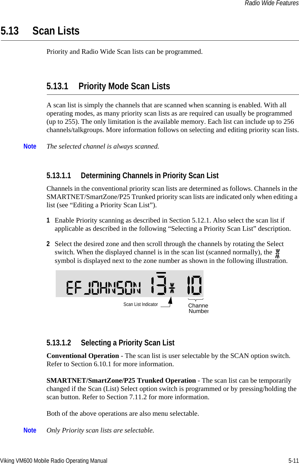 Viking VM600 Mobile Radio Operating Manual 5-11Radio Wide Features5.13 Scan ListsPriority and Radio Wide Scan lists can be programmed.5.13.1 Priority Mode Scan Lists A scan list is simply the channels that are scanned when scanning is enabled. With all operating modes, as many priority scan lists as are required can usually be programmed (up to 255). The only limitation is the available memory. Each list can include up to 256 channels/talkgroups. More information follows on selecting and editing priority scan lists.Note The selected channel is always scanned.5.13.1.1 Determining Channels in Priority Scan ListChannels in the conventional priority scan lists are determined as follows. Channels in the SMARTNET/SmartZone/P25 Trunked priority scan lists are indicated only when editing a list (see “Editing a Priority Scan List”).1Enable Priority scanning as described in Section 5.12.1. Also select the scan list if applicable as described in the following “Selecting a Priority Scan List” description. 2Select the desired zone and then scroll through the channels by rotating the Select switch. When the displayed channel is in the scan list (scanned normally), the   symbol is displayed next to the zone number as shown in the following illustration. 5.13.1.2 Selecting a Priority Scan ListConventional Operation - The scan list is user selectable by the SCAN option switch. Refer to Section 6.10.1 for more information.SMARTNET/SmartZone/P25 Trunked Operation - The scan list can be temporarily changed if the Scan (List) Select option switch is programmed or by pressing/holding the scan button. Refer to Section 7.11.2 for more information.Both of the above operations are also menu selectable.Note Only Priority scan lists are selectable. Scan List Indicator ChanneNumberDraft 4/29/2014