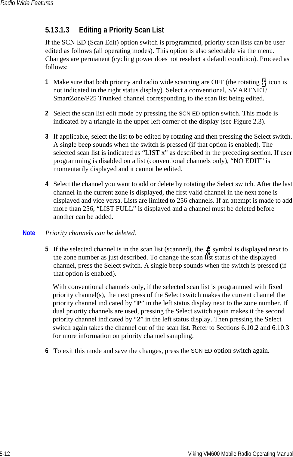 5-12 Viking VM600 Mobile Radio Operating ManualRadio Wide Features5.13.1.3 Editing a Priority Scan ListIf the SCN ED (Scan Edit) option switch is programmed, priority scan lists can be user edited as follows (all operating modes). This option is also selectable via the menu. Changes are permanent (cycling power does not reselect a default condition). Proceed as follows:1Make sure that both priority and radio wide scanning are OFF (the rotating   icon is not indicated in the right status display). Select a conventional, SMARTNET/SmartZone/P25 Trunked channel corresponding to the scan list being edited.2Select the scan list edit mode by pressing the SCN ED option switch. This mode is indicated by a triangle in the upper left corner of the display (see Figure 2.3).3If applicable, select the list to be edited by rotating and then pressing the Select switch. A single beep sounds when the switch is pressed (if that option is enabled). The selected scan list is indicated as “LIST x” as described in the preceding section. If user programming is disabled on a list (conventional channels only), “NO EDIT” is momentarily displayed and it cannot be edited.4Select the channel you want to add or delete by rotating the Select switch. After the last channel in the current zone is displayed, the first valid channel in the next zone is displayed and vice versa. Lists are limited to 256 channels. If an attempt is made to add more than 256, “LIST FULL” is displayed and a channel must be deleted before another can be added.Note Priority channels can be deleted.5If the selected channel is in the scan list (scanned), the   symbol is displayed next to the zone number as just described. To change the scan list status of the displayed channel, press the Select switch. A single beep sounds when the switch is pressed (if that option is enabled). With conventional channels only, if the selected scan list is programmed with fixed priority channel(s), the next press of the Select switch makes the current channel the priority channel indicated by “P” in the left status display next to the zone number. If dual priority channels are used, pressing the Select switch again makes it the second priority channel indicated by “2” in the left status display. Then pressing the Select switch again takes the channel out of the scan list. Refer to Sections 6.10.2 and 6.10.3 for more information on priority channel sampling.6To exit this mode and save the changes, press the SCN ED option switch again.Draft 4/29/2014