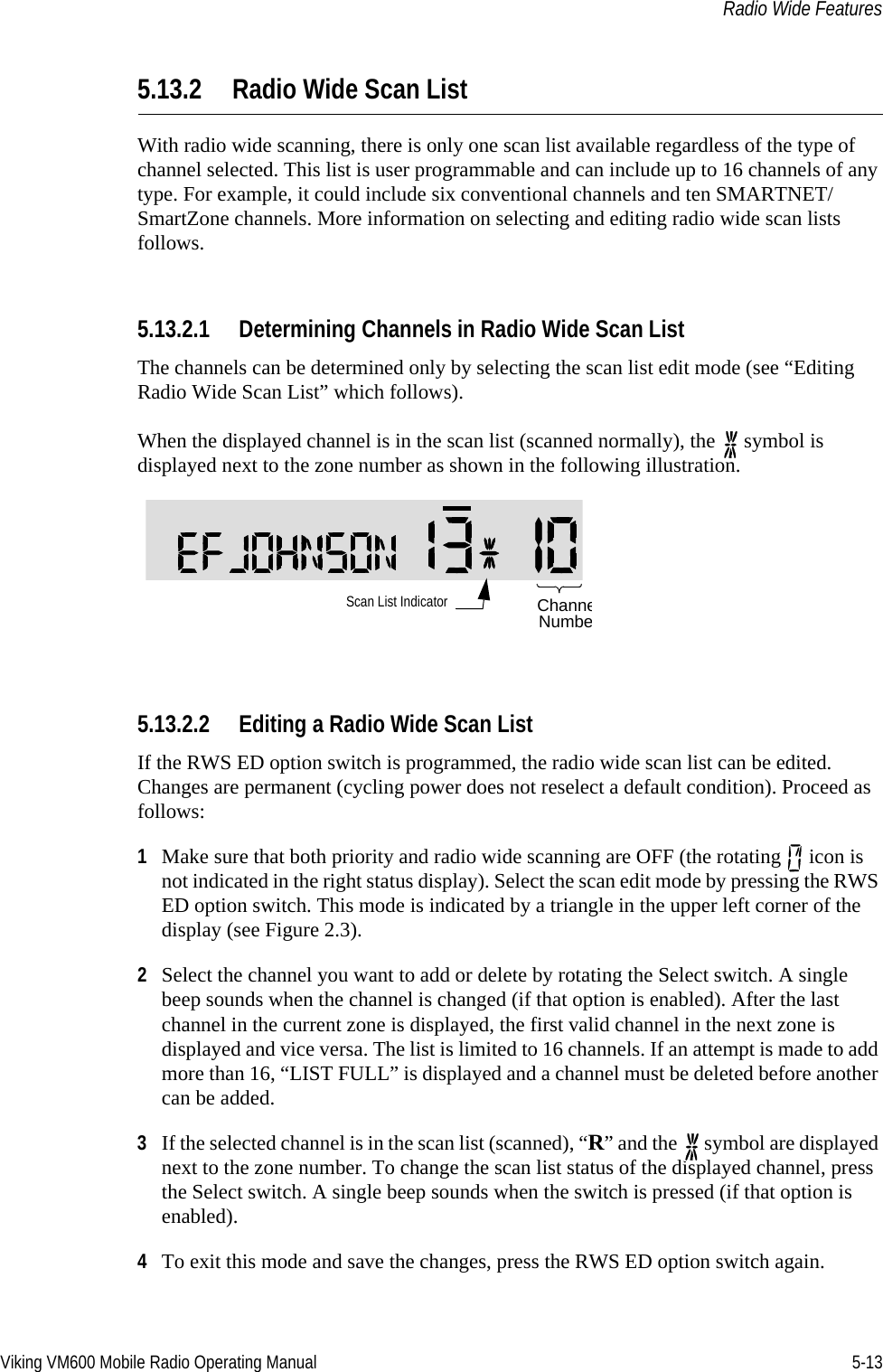 Viking VM600 Mobile Radio Operating Manual 5-13Radio Wide Features5.13.2 Radio Wide Scan ListWith radio wide scanning, there is only one scan list available regardless of the type of channel selected. This list is user programmable and can include up to 16 channels of any type. For example, it could include six conventional channels and ten SMARTNET/SmartZone channels. More information on selecting and editing radio wide scan lists follows.5.13.2.1 Determining Channels in Radio Wide Scan ListThe channels can be determined only by selecting the scan list edit mode (see “Editing Radio Wide Scan List” which follows).When the displayed channel is in the scan list (scanned normally), the   symbol is displayed next to the zone number as shown in the following illustration.5.13.2.2 Editing a Radio Wide Scan ListIf the RWS ED option switch is programmed, the radio wide scan list can be edited. Changes are permanent (cycling power does not reselect a default condition). Proceed as follows:1Make sure that both priority and radio wide scanning are OFF (the rotating   icon is not indicated in the right status display). Select the scan edit mode by pressing the RWS ED option switch. This mode is indicated by a triangle in the upper left corner of the display (see Figure 2.3).2Select the channel you want to add or delete by rotating the Select switch. A single beep sounds when the channel is changed (if that option is enabled). After the last channel in the current zone is displayed, the first valid channel in the next zone is displayed and vice versa. The list is limited to 16 channels. If an attempt is made to add more than 16, “LIST FULL” is displayed and a channel must be deleted before another can be added.3If the selected channel is in the scan list (scanned), “R” and the   symbol are displayed next to the zone number. To change the scan list status of the displayed channel, press the Select switch. A single beep sounds when the switch is pressed (if that option is enabled). 4To exit this mode and save the changes, press the RWS ED option switch again.Scan List Indicator ChanneNumbeDraft 4/29/2014