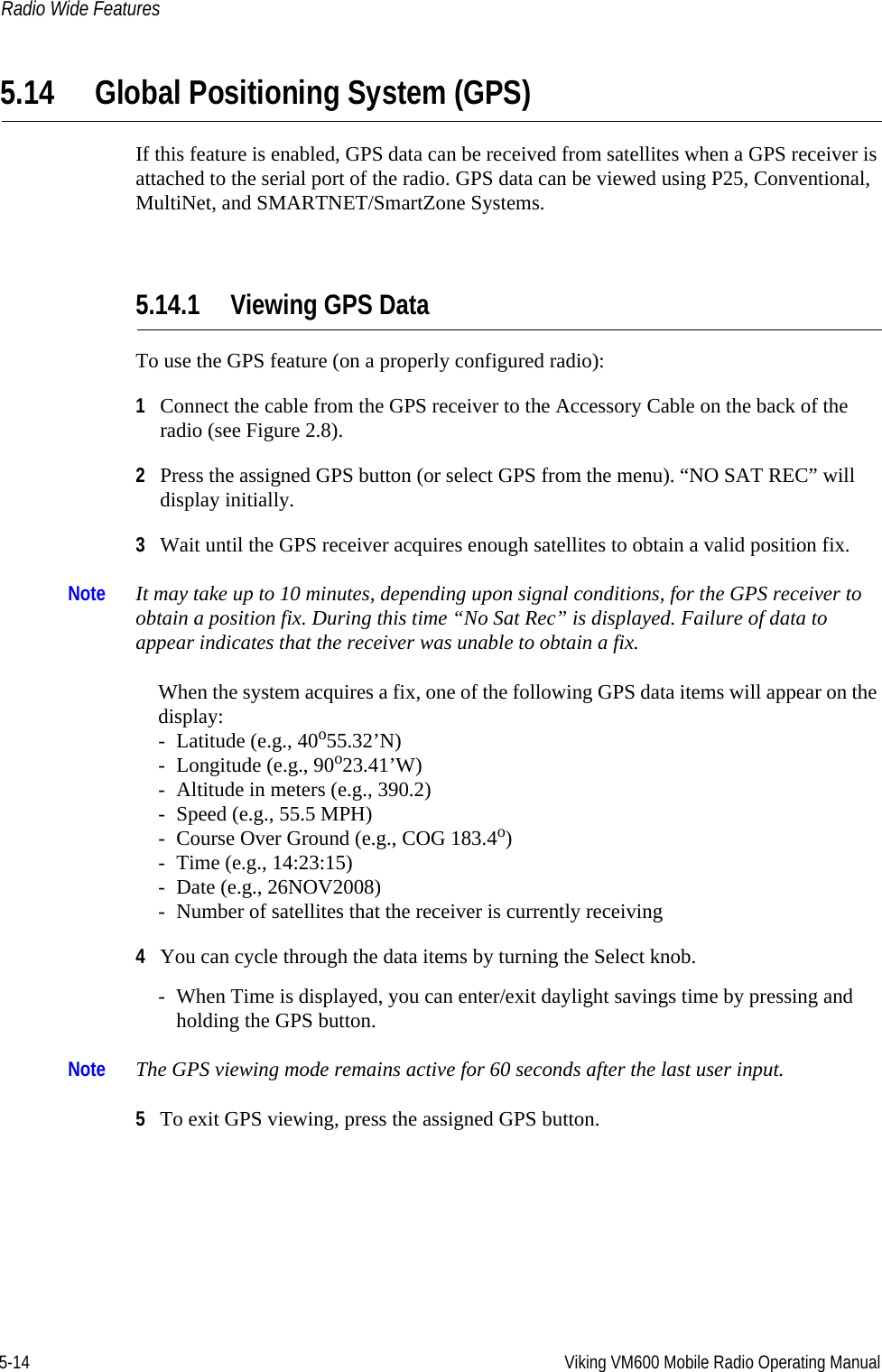 5-14 Viking VM600 Mobile Radio Operating ManualRadio Wide Features5.14 Global Positioning System (GPS)If this feature is enabled, GPS data can be received from satellites when a GPS receiver is attached to the serial port of the radio. GPS data can be viewed using P25, Conventional, MultiNet, and SMARTNET/SmartZone Systems.5.14.1 Viewing GPS DataTo use the GPS feature (on a properly configured radio):1Connect the cable from the GPS receiver to the Accessory Cable on the back of the radio (see Figure 2.8).2Press the assigned GPS button (or select GPS from the menu). “NO SAT REC” will display initially.3Wait until the GPS receiver acquires enough satellites to obtain a valid position fix.Note It may take up to 10 minutes, depending upon signal conditions, for the GPS receiver to obtain a position fix. During this time “No Sat Rec” is displayed. Failure of data to appear indicates that the receiver was unable to obtain a fix.When the system acquires a fix, one of the following GPS data items will appear on the display:- Latitude (e.g., 40o55.32’N)- Longitude (e.g., 90o23.41’W)- Altitude in meters (e.g., 390.2)- Speed (e.g., 55.5 MPH)- Course Over Ground (e.g., COG 183.4o)- Time (e.g., 14:23:15)- Date (e.g., 26NOV2008)- Number of satellites that the receiver is currently receiving4You can cycle through the data items by turning the Select knob.- When Time is displayed, you can enter/exit daylight savings time by pressing and holding the GPS button.Note The GPS viewing mode remains active for 60 seconds after the last user input.5To exit GPS viewing, press the assigned GPS button.Draft 4/29/2014