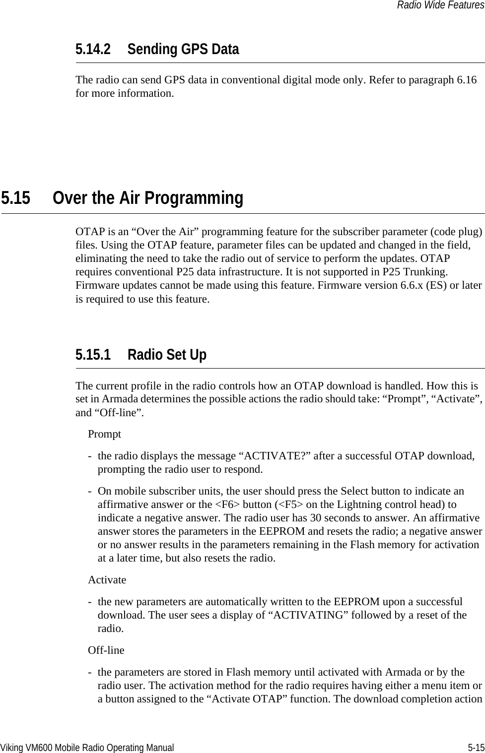 Viking VM600 Mobile Radio Operating Manual 5-15Radio Wide Features5.14.2 Sending GPS DataThe radio can send GPS data in conventional digital mode only. Refer to paragraph 6.16 for more information.5.15 Over the Air ProgrammingOTAP is an “Over the Air” programming feature for the subscriber parameter (code plug) files. Using the OTAP feature, parameter files can be updated and changed in the field, eliminating the need to take the radio out of service to perform the updates. OTAP requires conventional P25 data infrastructure. It is not supported in P25 Trunking. Firmware updates cannot be made using this feature. Firmware version 6.6.x (ES) or later is required to use this feature.5.15.1 Radio Set Up The current profile in the radio controls how an OTAP download is handled. How this is set in Armada determines the possible actions the radio should take: “Prompt”, “Activate”, and “Off-line”.Prompt- the radio displays the message “ACTIVATE?” after a successful OTAP download, prompting the radio user to respond. - On mobile subscriber units, the user should press the Select button to indicate an affirmative answer or the &lt;F6&gt; button (&lt;F5&gt; on the Lightning control head) to indicate a negative answer. The radio user has 30 seconds to answer. An affirmative answer stores the parameters in the EEPROM and resets the radio; a negative answer or no answer results in the parameters remaining in the Flash memory for activation at a later time, but also resets the radio.Activate- the new parameters are automatically written to the EEPROM upon a successful download. The user sees a display of “ACTIVATING” followed by a reset of the radio.Off-line- the parameters are stored in Flash memory until activated with Armada or by the radio user. The activation method for the radio requires having either a menu item or a button assigned to the “Activate OTAP” function. The download completion action Draft 4/29/2014