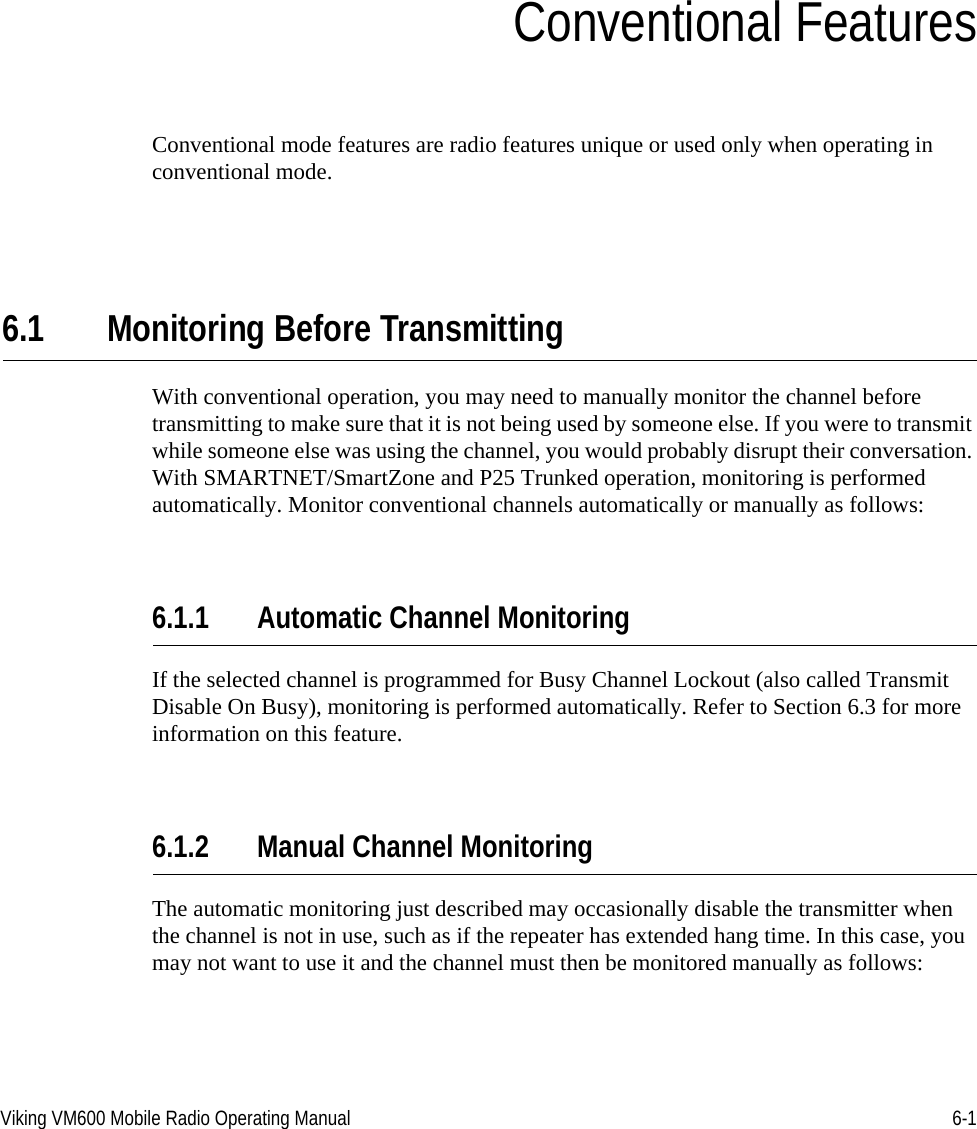 Viking VM600 Mobile Radio Operating Manual 6-1SECTIONSection6Conventional FeaturesConventional mode features are radio features unique or used only when operating in conventional mode.6.1 Monitoring Before TransmittingWith conventional operation, you may need to manually monitor the channel before transmitting to make sure that it is not being used by someone else. If you were to transmit while someone else was using the channel, you would probably disrupt their conversation. With SMARTNET/SmartZone and P25 Trunked operation, monitoring is performed automatically. Monitor conventional channels automatically or manually as follows:6.1.1 Automatic Channel MonitoringIf the selected channel is programmed for Busy Channel Lockout (also called Transmit Disable On Busy), monitoring is performed automatically. Refer to Section 6.3 for more information on this feature.6.1.2 Manual Channel MonitoringThe automatic monitoring just described may occasionally disable the transmitter when the channel is not in use, such as if the repeater has extended hang time. In this case, you may not want to use it and the channel must then be monitored manually as follows:Draft 4/29/2014